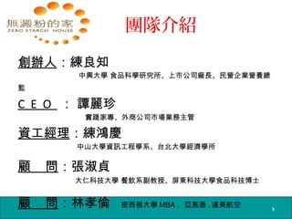 團隊介紹
創辦人：練良知
中興大學 食品科學研究所、上市公司廠長、民營企業營養總
監
C E O ： 譚麗珍
實踐家專、外商公司市場業務主管
資工經理：練鴻慶
中山大學資訊工程學系、台北大學經濟學所
顧 問：張淑貞
大仁科技大學 餐飲系副教授、屏東科技大學食品科技博士
顧 問：林孝倫 密西根大學 MBA 、亞馬遜 . 達美航空 5
 