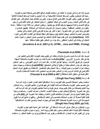 10
‫اجريت‬‫هذه‬‫الدراسة‬‫في‬‫اليونان‬‫اذ‬‫هدفت‬‫الى‬‫استخدام‬‫تقنيات‬‫الواقع‬‫االفتراضي‬‫لمحاكاة‬‫تجارب‬‫الفيزياء‬
,‫حيث‬‫قام‬‫الباحثون‬‫بتطوير‬‫الوسائط‬‫المتعددة‬‫الكالسيكية‬‫اي‬‫ذات‬‫البعدين‬‫واعتماد‬‫الوسائط‬‫المت‬‫عددة‬‫الثالثية‬
‫االبعاد‬‫في‬‫تطوير‬‫مختبر‬‫الفيزياء‬‫االفتراضي‬‫النتاج‬‫مستوى‬‫عالي‬‫من‬‫التفاعل‬‫حيث‬‫المتعلم‬‫قا‬‫در‬‫على‬‫التفاعل‬
‫في‬‫عالم‬‫ثالثي‬‫االبعاد‬‫و‬‫يؤدي‬‫التجارب‬‫في‬‫الوقت‬‫الحقيقي‬,‫اذ‬‫يمكن‬‫للمتعلم‬‫في‬‫العالم‬‫االفترا‬‫ضي‬‫ان‬‫يغير‬
‫مواقع‬‫االجسام‬‫واعادة‬‫توجيهها‬‫وتركها‬‫تتفاعل‬‫مع‬‫بعضها‬,‫ويتكون‬‫المختبر‬‫من‬‫ثالثة‬‫اجزاء‬‫مختلفة‬,‫احدها‬
‫يتكون‬‫من‬‫العناصر‬‫المنطقية‬,‫ويكون‬‫مسؤول‬‫عن‬‫العروض‬‫المستندة‬‫الى‬‫المحاكاة‬‫بتطبيق‬‫المبادئ‬‫و‬
‫القوانين‬‫وهذا‬‫يشير‬‫الى‬‫عالم‬‫التجربة‬,‫الجزء‬‫االخر‬‫هو‬‫محرك‬‫افتراضي‬‫ثالثي‬‫االبعاد‬‫والذي‬‫يتعامل‬
‫بالعروض‬‫البصرية‬‫للمختبر‬‫ويجعل‬‫المتعلم‬‫يكون‬‫وجهة‬‫نظره‬‫طبقا‬‫لموقعه‬‫في‬‫الفضاء‬‫االفتراض‬‫ي‬‫الجزء‬
‫الذي‬‫يقدم‬‫مهمة‬‫تفاعل‬‫المتعلم‬‫مع‬‫الحاسوب‬‫ضمن‬‫الم‬‫خ‬‫تبر‬‫و‬‫تحول‬‫اعمال‬ ‫وهو‬ (interface) ‫الثالث‬
‫المتعلم‬‫الى‬‫بيانات‬‫في‬‫المكون‬‫المنطقي‬,‫وكل‬‫جزء‬‫من‬‫المختبر‬‫طبق‬‫بتقنية‬‫مختلفة‬‫منها‬
(Avradinis & et.al ,2001,p:3). (HTML , Java and VRML. Prolog)
(Tlaczala& et.al,2006) 3-‫دراسة‬
‫اجريت‬‫هذه‬‫الدراسة‬‫ضمن‬‫مشروع‬‫مشترك‬‫وهدفت‬‫الى‬‫تطوير‬‫معمل‬‫الفيزياء‬‫اإلفتراضي‬‫للتعلي‬‫م‬‫عن‬,
‫وقدمت‬‫خمسة‬‫فئات‬‫من‬‫تجارب‬‫الفيزياء‬‫بالمحاكاة‬‫السهلة‬ VccSSe ‫األوروبي‬ ‫بعد‬‫في‬‫إطار‬‫مشروع‬
‫الوصول‬‫عن‬‫طريق‬‫االنترنت‬,‫ومنها‬:‫قوانين‬‫الغازات‬,‫نقل‬‫الحرارة‬‫و‬‫الرنين‬‫الكهربائي‬,‫و‬‫طور‬‫المخت‬‫بر‬
‫باستخدام‬‫برمجيات‬‫معمل‬ (LabVIEW) ‫مع‬‫تحكم‬‫عن‬‫بعد‬‫و‬‫المتعلم‬‫يمكنه‬‫ان‬‫يفتح‬‫الرابط‬‫في‬‫المتصف‬‫ح‬
‫ويمكنه‬‫اجراء‬‫التجارب‬‫و‬‫جمع‬‫البيانات‬,‫وهذا‬‫المعمل‬‫مقدم‬‫للمتعلمين‬‫لالستفادة‬‫من‬‫تطبيق‬‫ادوات‬‫ال‬‫معمل‬
‫االفتراضي‬‫في‬‫قاعات‬‫الدروس‬‫كما‬‫ان‬‫المختبر‬‫مقدم‬‫لتدريب‬‫المعلمين‬‫اثناء‬‫الخدمة‬‫لالستخدام‬‫االدوات‬
(Tlaczala & et.al,2006 p:467 ). ‫االفتراضية‬‫في‬‫مناطق‬‫العالم‬‫المختلفة‬
( Ding& Hao Fang 2009) ‫دراسة‬ 2-
‫استخدام‬‫مختبر‬‫المحاكاة‬‫حسين‬‫لت‬‫م‬‫ل‬‫ع‬‫ت‬‫الفيزياء‬‫دراسة‬‫استكشافية‬‫لتعلم‬‫انكسار‬‫الضوء‬‫ر‬‫كزت‬‫الدراسة‬
‫على‬‫تصميم‬‫مختبر‬‫الفيزياء‬‫بالمحاكاة‬‫لمساعدة‬‫الطلبة‬‫على‬‫فهم‬‫قوانين‬‫و‬‫مفاهيم‬‫الفيزياء‬,‫وعد‬‫الباحثان‬
‫بيئة‬‫التعلم‬‫بالمحاكاة‬‫من‬‫خالل‬‫تقديم‬‫بيئات‬‫عرض‬‫قوية‬‫وداعمة‬‫لمفاهيم‬‫الفيزياء‬,‫في‬‫هذه‬‫الدراس‬‫ة‬‫قدم‬
‫الباحثان‬‫تجارب‬‫محاكاة‬‫النكسار‬‫االشعة‬‫و‬‫انحراف‬‫الضوء‬,‫باستخدام‬‫برمجة‬ (C++) ‫وفي‬‫هذه‬‫التجربة‬
‫يمكن‬‫للطلبة‬‫تعديل‬‫بارامتر‬‫التجربة‬‫واستكشاف‬‫قانون‬‫االنكسار‬‫وطبقت‬‫هذه‬‫التجربة‬‫على‬(22)‫طالب‬‫من‬
‫طلبة‬‫الكلية‬‫لمعرفة‬‫اثر‬‫تجارب‬‫المحاكاة‬‫بالحاسوب‬‫في‬‫التعلم‬‫االستكشافي‬,‫واظهرت‬‫نتائج‬‫الدراس‬‫ة‬‫تفوق‬
‫المجموعة‬‫التي‬‫درست‬‫التجربة‬‫بالمحاكاة‬‫االفتراضية‬‫في‬‫مهارات‬‫البحث‬‫وتحسين‬‫القدرات‬‫االستكش‬‫افية‬
)Ding& Hao Fang 2009 ,pp:3-6).
‫ويرى‬‫الباحثون‬‫من‬‫خالل‬‫عرض‬‫الدراسات‬‫السابقة‬‫الى‬‫انها‬‫اكدت‬‫على‬‫اهمية‬‫تعليم‬‫تجارب‬‫الفيز‬‫ياء‬
‫بالمحاكاة‬‫االفتراضية‬‫اذ‬‫تقدم‬‫للمتعلم‬‫مستوى‬‫تعلم‬‫افضل‬‫وبيئة‬‫آمنه‬,‫واجراء‬‫تجارب‬‫الفيزياء‬‫ب‬‫المحاكاة‬
‫يؤدي‬‫الى‬‫تطوير‬‫قدرات‬‫البحث‬‫و‬‫االستكشاف‬‫و‬‫يقوي‬‫حب‬‫االستطالع‬‫ويزيد‬‫من‬‫دافعية‬‫المتعلم‬,‫و‬‫ا‬‫ستخدام‬
 