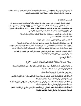 11
‫التجارب‬‫المصممة‬‫بلغة‬‫الجافا‬‫النها‬‫تقدم‬‫تفاعل‬‫افضل‬‫واستخدام‬‫صفحات‬ html ‫لما‬‫لها‬‫من‬‫تاثيرات‬‫ومرونة‬
‫في‬‫تضمين‬‫الراوبط‬‫والوسائط‬‫المتعددة‬‫وسهولة‬‫ابحار‬‫المتعلم‬‫وتصفح‬‫المختبر‬. .
-: ‫بالمشكلة‬ ‫االحساس‬
‫الحظت‬‫الباحثة‬‫فى‬ ‫درجاتهم‬ ‫لتحليل‬ ‫نتيجة‬ ‫األعدادية‬ ‫للمرحلة‬ ‫الفزياء‬ ‫لمقرر‬ ‫العملى‬ ‫البيان‬ ‫فى‬ ‫قصور‬
‫مادة‬‫استكشافية‬ ‫بدراسة‬ ‫قيام‬ ‫إلى‬ ‫بإضافة‬ ‫العلوم‬‫أن‬ ‫النتائج‬ ‫أظهرت‬ ‫حيث‬20%‫مواقع‬ ‫يستخدمون‬ ‫الطالب‬ ‫من‬
‫المقررة‬ ‫المعملية‬ ‫التجارب‬ ‫تعرض‬ ‫فيديوهات‬ ‫عن‬ ‫للبحث‬ ‫االنترنت‬‫و‬ ، ‫عليهم‬52%‫بالدخول‬ ‫يقوم‬ ‫الطالب‬ ‫من‬
.‫االفتراضي‬ ‫أو‬ ‫التخيلى‬ ‫المعمل‬ ‫لالستخدام‬ ‫والتعليم‬ ‫التربية‬ ‫وزارة‬ ‫موقع‬ ‫على‬
‫المرحلة‬ ‫فى‬ ‫العلوم‬ ‫لمادة‬ ‫كمعلمة‬ ‫الباحثة‬ ‫عمل‬ ‫خالل‬ ‫ومن‬ ، ‫المقدمة‬ ‫فى‬ ‫ورد‬ ‫ما‬ ‫على‬ ً‫ء‬‫وبنا‬
:‫يلى‬ ‫ما‬ ‫الحظت‬ ‫عدة‬ ‫لسنوات‬ ‫االعدادية‬
1-‫التجا‬ ‫تفعيل‬ ‫فى‬ ‫الكبير‬ ‫القصور‬.‫الفزياء‬ ‫بمقرر‬ ‫الخاصة‬ ‫رب‬
5-‫المعملية‬ ‫واالدوات‬ ‫المواد‬ ‫توافر‬ ‫عدم‬ ‫أهمها‬ ‫من‬ ‫القصور‬ ‫هذا‬ ‫فى‬ ‫تساهم‬ ‫كثيرة‬ ‫معيقات‬ ‫وجود‬
‫الت‬ ‫بعض‬ ‫اجراء‬ ‫وصعوبه‬ ، ‫المطلوب‬ ‫بالشكل‬ ‫الفزياء‬ ‫مادة‬ ‫في‬ ‫المعملية‬ ‫التجارب‬ ‫الجراء‬ ‫كافة‬ ‫واالجهزة‬‫جارب‬
‫الكث‬ ‫لدى‬ ‫إيجابيى‬ ‫اتجاه‬ ‫وجود‬ ‫عدم‬ ‫أو‬ ‫الوقت‬ ‫عامل‬ ‫بسبب‬‫غير‬ ‫المعملية‬ ‫التجارب‬ ‫نحو‬ ‫المعلمين‬ ‫من‬ ‫ير‬.‫ها‬
3-‫االطالع‬ ‫تم‬ ‫التى‬ ‫والبحوث‬ ‫الدراسات‬ ‫من‬ ‫العديد‬ ‫هناك‬‫تف‬ ‫فى‬ ‫القصور‬ ‫على‬ ‫أكدت‬ ‫والتي‬ ‫عليها‬‫دور‬ ‫عيل‬
‫المعمل‬.‫االعدادية‬ ‫للمرحلة‬ ‫الفيزياء‬ ‫مقرر‬ ‫تدريس‬ ‫فى‬
-:‫البحث‬ ‫مشكلة‬
‫ويمكن‬‫صياغة‬‫مشكلة‬‫البحث‬‫في‬‫السؤال‬‫الرئيس‬‫اآلتى‬:
‫ما‬‫فاعلية‬‫توظيف‬‫انماط‬‫التعلم‬‫فى‬‫بيئة‬‫معمل‬‫افتراضى‬‫مقترح‬‫فى‬‫الفيزياء‬‫لتالمي‬‫ذ‬‫المرحلة‬
‫االعدادية‬‫وأثرها‬‫على‬‫تنمية‬‫المفاهيم‬‫العلمية؟‬
‫ويتفرع‬‫من‬‫هذا‬‫السؤال‬‫الرئيس‬‫األسئلة‬:‫اآلتية‬
1-‫ما‬‫فاعلية‬‫توظيف‬‫نمط‬‫التعلم‬‫الفردى‬‫فى‬‫بيئة‬‫معمل‬‫افتراضى‬‫مقترح‬‫فى‬‫الفيزي‬‫اء‬‫لتالميذ‬
‫المرحلة‬‫االعدادية‬‫وأثرها‬‫على‬‫تنمية‬‫المفاهيم‬‫العلمية؟‬
5-‫ما‬‫فاعلية‬‫توظيف‬‫نمط‬‫التعلم‬‫التشاركى‬‫فى‬‫بيئة‬‫معمل‬‫افتراضى‬‫مقترح‬‫فى‬‫الف‬‫يزياء‬‫لتالميذ‬
‫المرحلة‬‫االعدادية‬‫وأثرها‬‫على‬‫تنمية‬‫المفاهيم‬‫العلمية؟‬
3-‫ما‬‫فاعلية‬‫توظيف‬‫نمط‬‫التعلم‬‫التعاونى‬‫فى‬‫بيئة‬‫معمل‬‫افتراضى‬‫مقترح‬‫فى‬‫الفي‬‫زياء‬‫لتالميذ‬
‫المرحلة‬‫االعدادية‬‫وأثرها‬‫على‬‫تنمية‬‫المفاهيم‬‫العلمية؟‬
 