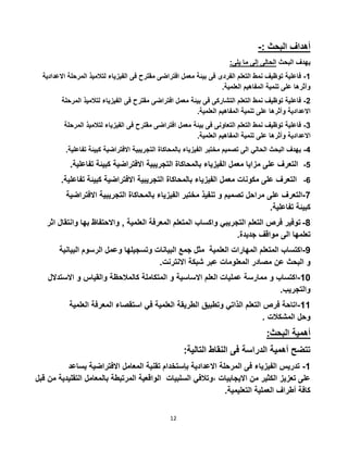 12
-: ‫البحث‬ ‫أهداف‬
:‫يلى‬ ‫ما‬ ‫إلى‬ ‫الحالى‬ ‫البحث‬ ‫يهدف‬
1-‫فاعلية‬‫توظيف‬‫نمط‬‫التعلم‬‫الفردى‬‫فى‬‫بيئة‬‫معمل‬‫افتراضى‬‫مقترح‬‫فى‬‫الفيزياء‬‫لتالميذ‬‫الم‬‫رحلة‬‫االعدادية‬
‫وأثرها‬‫على‬‫تنمية‬‫المفاهيم‬‫العلمية‬.
5-‫فاعلية‬‫توظيف‬‫نمط‬‫التعلم‬‫التشاركى‬‫فى‬‫بيئة‬‫معمل‬‫افتراضى‬‫مقترح‬‫فى‬‫الفيزياء‬‫لت‬‫الميذ‬‫المرحلة‬
‫االعدادية‬‫وأثرها‬‫على‬‫تنمية‬‫المفاهيم‬.‫العلمية‬
3-‫فاعلية‬‫توظيف‬‫نمط‬‫التعلم‬‫التعاونى‬‫فى‬‫بيئة‬‫معمل‬‫افتراضى‬‫مقترح‬‫فى‬‫الفيزياء‬‫لتالمي‬‫ذ‬‫المرحلة‬
.‫العلمية‬ ‫المفاهيم‬ ‫تنمية‬ ‫على‬ ‫وأثرها‬ ‫االعدادية‬
2-‫ت‬ ‫كبيئة‬ ‫االفتراضية‬ ‫التجريبية‬ ‫بالمحاكاة‬ ‫الفيزياء‬ ‫مختبر‬ ‫تصميم‬ ‫الى‬ ‫الحالي‬ ‫البحث‬ ‫يهدف‬.‫فاعلية‬
2-‫كبيئة‬ ‫االفتراضية‬ ‫التجريبية‬ ‫بالمحاكاة‬ ‫الفيزياء‬ ‫معمل‬ ‫مزايا‬ ‫على‬ ‫التعرف‬.‫تفاعلية‬
‫على‬ ‫التعرف‬‫مكونات‬‫معمل‬‫تفاعل‬ ‫كبيئة‬ ‫االفتراضية‬ ‫التجريبية‬ ‫بالمحاكاة‬ ‫الفيزياء‬‫ية‬. 2-
7-‫التعرف‬‫على‬‫ا‬ ‫التجريبية‬ ‫بالمحاكاة‬ ‫الفيزياء‬ ‫مختبر‬ ‫تنفيذ‬ ‫و‬ ‫تصميم‬ ‫مراحل‬‫الفتراضية‬
‫تفاعلية‬ ‫كبيئة‬.
2-‫توفير‬‫فرص‬‫التعلم‬‫التجريبي‬‫واكساب‬‫المتعلم‬‫المعرفة‬‫العلمية‬,‫واالحتفاظ‬‫بها‬‫و‬‫انتقال‬‫اثر‬
‫تعلمها‬‫الى‬‫مواقف‬‫جديدة‬.
2-‫اكتساب‬‫المتعلم‬‫المهارات‬‫العلمية‬‫مثل‬‫جمع‬‫البيانات‬‫وتسجيلها‬‫وعمل‬‫الرسوم‬‫ا‬‫لبيانية‬
‫و‬‫البحث‬‫عن‬‫مصادر‬‫المعلومات‬‫عبر‬‫شبكة‬‫االنترنت‬.
10-‫اكتساب‬‫و‬‫ممارسة‬‫عمليات‬‫العلم‬‫االساسية‬‫و‬‫المتكاملة‬‫كالمالحظة‬‫والقياس‬‫و‬‫االستدال‬‫ل‬
‫والتجريب‬.
11-‫اتاحة‬‫فرص‬‫التعلم‬‫الذاتي‬‫وتطبيق‬‫الطريقة‬‫العلمية‬‫في‬‫استقصاء‬‫المعرفة‬‫العلمية‬
‫وحل‬‫المشكالت‬.
:‫البحث‬ ‫أهمية‬
:‫التالية‬ ‫النقاط‬ ‫فى‬ ‫الدراسة‬ ‫أهمية‬ ‫تتضح‬
1-‫االفتراضي‬ ‫المعامل‬ ‫تقنية‬ ‫بإستخدام‬ ‫االعدادية‬ ‫المرحلة‬ ‫فى‬ ‫الفيزياء‬ ‫تدريس‬‫يساعد‬ ‫ة‬
‫السلبيات‬ ‫،وتالفي‬ ‫االيجابيات‬ ‫من‬ ‫الكثير‬ ‫تعزيز‬ ‫على‬‫الت‬ ‫بالمعامل‬ ‫المرتبطة‬ ‫الواقعية‬‫قبل‬ ‫من‬ ‫قليدية‬
.‫التعليمية‬ ‫العملية‬ ‫أطراف‬ ‫كافة‬
 