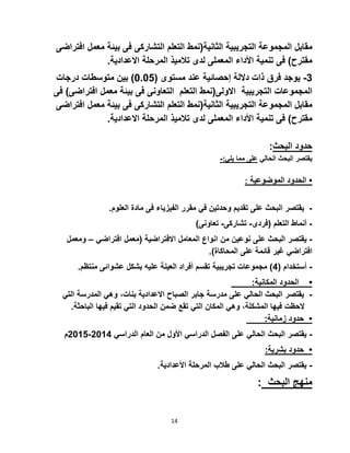 14
‫مقابل‬‫المجموعة‬‫التجريبية‬‫الثانية‬(‫نمط‬‫التعلم‬‫التشاركى‬‫فى‬‫بيئة‬‫معمل‬‫اف‬‫تراضى‬
‫مقترح‬)‫فى‬‫تنمية‬‫األداء‬‫المعملى‬‫لدى‬‫تالميذ‬‫المرحلة‬‫االعدادية‬.
3-‫يوجد‬‫فرق‬‫ذات‬‫داللة‬‫إحصائية‬‫عند‬‫مستوى‬(0.02)‫بين‬‫متوسطات‬‫درجات‬
‫المجموعات‬‫التجريبية‬‫االولى‬(‫نمط‬‫التعلم‬‫التعاونى‬‫فى‬‫بيئة‬‫معمل‬‫افتراض‬‫ى‬)‫فى‬
‫مقابل‬‫المجموعة‬‫التجريبية‬‫الثانية‬(‫نمط‬‫التعلم‬‫التشاركى‬‫فى‬‫بيئة‬‫معمل‬‫اف‬‫تراضى‬
.‫االعدادية‬ ‫المرحلة‬ ‫تالميذ‬ ‫لدى‬ ‫المعملى‬ ‫األداء‬ ‫تنمية‬ ‫فى‬ )‫مقترح‬
:‫البحث‬ ‫حدود‬
-:‫يلي‬ ‫مما‬ ‫على‬ ‫الحالي‬ ‫البحث‬ ‫يقتصر‬
: ‫الموضوعية‬ ‫الحدود‬ •
-‫وحد‬ ‫تقديم‬ ‫على‬ ‫البحث‬ ‫يقتصر‬‫تين‬‫في‬‫الف‬ ‫مقرر‬‫ي‬‫فى‬ ‫زياء‬.‫العلوم‬ ‫مادة‬
-‫أنماط‬‫التعلم‬(‫فردى‬-‫تشاركى‬-‫تعاونى‬)
-‫يقتصر‬‫البحث‬‫على‬‫نوعين‬‫من‬‫انواع‬‫المعامل‬‫االفتراضية‬(‫معمل‬‫افتراضي‬–‫و‬‫معمل‬
‫افتراضي‬‫غير‬‫قائمة‬‫على‬‫المحاكاة‬.)
-( ‫أستخدام‬2‫منتظم‬ ‫عشوائى‬ ‫بشكل‬ ‫عليه‬ ‫العينة‬ ‫أفراد‬ ‫تقسم‬ ‫تجريبية‬ ‫مجموعات‬ ).
:‫المكانية‬ ‫الحدود‬ •
-‫ا‬ ‫المدرسة‬ ‫وهي‬ ،‫بنات‬ ‫االعدادية‬ ‫الصباح‬ ‫جابر‬ ‫مدرسة‬ ‫على‬ ‫الحالي‬ ‫البحث‬ ‫يقتصر‬‫لتي‬
‫البا‬ ‫فيها‬ ‫تقيم‬ ‫التي‬ ‫الحدود‬ ‫ضمن‬ ‫تقع‬ ‫التي‬ ‫المكان‬ ‫وهي‬ ،‫المشكلة‬ ‫فيها‬ ‫الحظت‬.‫حثة‬
:‫زمانية‬ ‫حدود‬ •
-‫الدراسي‬ ‫العام‬ ‫من‬ ‫األول‬ ‫الدراسي‬ ‫الفصل‬ ‫على‬ ‫الحالي‬ ‫البحث‬ ‫يقتصر‬5012-5012‫م‬
:‫بشرية‬ ‫حدود‬ •
-.‫األعدادية‬ ‫المرحلة‬ ‫طالب‬ ‫على‬ ‫الحالي‬ ‫البحث‬ ‫يقتصر‬
: ‫البحث‬ ‫منهج‬
 