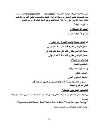 15
‫التي‬‫تستخدم‬ ”Development Research” ‫ينتمي‬‫هذا‬‫البحث‬‫إلى‬‫فئة‬‫البحوث‬‫التطويرية‬
‫بعض‬‫تصميمات‬‫المنهج‬‫الوصفي‬‫في‬‫مرحلة‬‫الدراسة‬‫والتحليل‬،‫والتصميم‬‫والمنهج‬‫التجريبي‬‫ع‬‫ند‬‫قياس‬
‫فاعلية‬‫معمل‬‫افتراضى‬‫مقترح‬‫من‬‫خالل‬‫أنماط‬‫التعلم‬‫موضع‬‫البحث‬‫الحالي‬‫في‬‫مرحلة‬‫التقويم‬
:‫البحث‬ ‫متغيرات‬
-:‫المستقلة‬ ‫المتغيرات‬
-: ‫على‬ ‫البحث‬ ‫هذا‬ ‫يشتمل‬
: ‫نمطين‬ ‫ولها‬ ) ‫التعلم‬ ‫(أنماط‬ ‫مستقل‬ ‫المتغير‬ -1
‫معمل‬‫افتراضى‬‫مقترح‬‫قائم‬‫على‬‫نمط‬‫تعلم‬‫فردى‬. -
‫معمل‬‫افتراضى‬‫مقترح‬‫قائم‬‫على‬‫نمط‬‫تعلم‬‫تشاركى‬. -
‫معمل‬‫افتراضى‬‫مقترح‬‫قائم‬‫نمط‬‫التعلم‬‫التعاونى‬. -
-:‫التابعة‬ ‫5-المتغيرات‬
-‫العلمية‬ ‫المفاهيم‬.
:‫الضابطة‬ ‫المتغيرات‬ -3
‫القبلى‬ ‫القياس‬ -
‫العلمى‬ ‫المحتوى‬ ‫طبيعة‬ -
-‫في‬ ‫المدخلية‬ ‫وسلوكياتهم‬ ‫وقدراتهم‬ ‫عامة‬ ‫بصفة‬ ‫الدارسين‬ ‫مستوى‬‫ما‬
‫البحث‬ ‫بموضوع‬ ‫يتعلق‬.
:‫للبحث‬ ‫التجريبى‬ ‫التصميم‬
‫فى‬‫ضوء‬‫المتغير‬‫المستقل‬‫موضع‬‫البحث‬‫الحالي‬،‫ومستوياته‬‫تم‬‫استخدام‬‫التصميم‬‫ل‬ ‫التجريبي‬‫مجموعات‬ ‫لثالث‬
‫التجريبية‬
،"Experimental Group Pre-Test – Post – Test Three Groups Design"
‫ويوضح‬‫الجدول‬‫التالي‬‫التصميم‬‫التجريبي‬، ‫للبحث‬
 