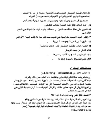 17
3-‫ا‬ ‫صورته‬ ‫فى‬ ‫ووضعه‬ ‫التعليمية‬ ‫بالوحدة‬ ‫الخاص‬ ‫التحصيلى‬ ‫اإلختبار‬ ‫إعداد‬‫ل‬‫نهائية‬.
2-‫الخبراء‬ ‫خالل‬ ‫من‬ ‫وتحكيمه‬ ‫التعليمية‬ ‫بالبرامج‬ ‫الخاص‬ ‫السيناريو‬ ‫تصميم‬
‫الخاص‬ ‫النهائية‬ ‫الصورة‬ ‫إلى‬ ‫والوصول‬ ‫تعدياه‬ ‫ثم‬ ‫ومن‬ ‫المجال‬ ‫فى‬ ‫المختصين‬‫به‬ ‫ة‬.
‫إعداد‬‫ا‬ ‫االفتراضية‬ ‫المعامل‬..‫التطبيقى‬ ‫بالجانب‬ ‫لخاصة‬ 2-
2-‫على‬ ‫التطبيق‬‫ال‬ ‫على‬ ‫العينة‬ ‫هذه‬ ‫أفراد‬ ‫يذكرها‬ ‫مالحظات‬ ‫اى‬ ‫لتعديل‬ ‫إستطالعية‬ ‫عينة‬‫معم‬‫ل‬
‫االفتراضي‬.
7-‫تقديم‬ ‫قبل‬ ‫التجريبية‬ ‫المجموعات‬ ‫على‬ ‫وتوزيعها‬ ‫األساسية‬ ‫العينة‬ ‫إختيار‬‫االفت‬ ‫المعمل‬‫راضي‬.
. ‫طبيق‬‫التجربة‬‫التجريبية‬ ‫المجموعات‬ ‫على‬ 2-
‫قياس‬ ‫التحصيلى‬ ‫لألختبار‬ ‫البعدى‬ ‫التطبيق‬.‫التابعة‬ ‫المتغيرات‬ 2-
‫الفروض‬ ‫صحة‬ ‫من‬ ‫التحقق‬ 10-
. ‫وتفسيرها‬ ‫ومناقشتها‬ ‫النتائج‬ ‫إلى‬ ‫التوصل‬ 11-
. ‫المقترحه‬ ‫والبحوث‬ ‫التوصيات‬ ‫تقديم‬ 15-
-: ‫البحث‬ ‫مصطلحات‬
)E.Learning – Instruction) 1-‫التعليم‬‫اإللكتروني‬
‫وردت‬‫تعريفات‬‫عدة‬‫للتعليم‬،‫اإللكتروني‬‫واختلفت‬‫آراء‬‫العلماء‬‫حول‬،‫ذلك‬‫وتع‬‫رفه‬
‫الباحثة‬‫في‬‫الدراسة‬‫الحالية‬‫بأنه‬‫التعليم‬‫المعتمد‬‫على‬‫األجهزة‬‫اإللكترونية‬‫متعددة‬‫الوسائ‬‫ل‬‫والذي‬
‫يتضمن‬‫المحتوى‬‫الدراسي‬‫واألنشطة‬‫المصاحبة‬‫التي‬‫يتم‬‫إعدادها‬‫وتصميمها‬‫وإنتاجها‬‫في‬‫ص‬‫ورة‬
‫برنامج‬‫إليكتروني‬‫في‬‫ضوء‬‫معايير‬،‫مقننة‬‫وأغراض‬‫تعليمية‬،‫محددة‬‫تركز‬‫بالدرجة‬‫األولى‬‫ع‬‫لى‬
‫التفاعل‬‫اإليجابي‬‫مع‬‫المتعلم‬.
:Virtual Laboratory 5-‫االفتراضي‬ ‫المعمل‬
‫المتعل‬ ‫لدى‬ ‫المعملية‬ ‫المهارات‬ ‫تنمية‬ ‫تستهدف‬ ‫افتراضية‬ ‫وتعلم‬ ‫تعليم‬ ‫بيئة‬‫وتقع‬ ‫مون‬
‫رئيس‬ ‫صفحة‬ ‫على‬ ‫عادة‬ ‫الموقع‬ ‫هذا‬ ‫ويحتوى‬ ‫اإلنترنت‬ ‫شبكة‬ ‫فى‬ ‫المواقع‬ ‫أحد‬ ‫على‬ ‫البيئة‬ ‫هذه‬‫ولها‬ ‫ية‬
‫وتقويمها".(حسن‬ ‫وإنجازاتها‬ ‫المعملية‬ ‫باألنشطة‬ ‫المتعلقة‬ ‫األدوات‬ ‫أو‬ ‫الروابط‬ ‫من‬ ‫عدد‬
،‫زيتون‬5002‘.‫ص‬22)
 