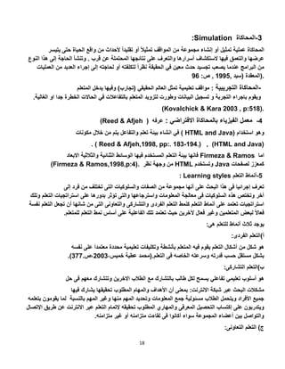 18
:Simulation 3-‫المحاكاة‬
‫ي‬ ‫حتى‬ ‫الحياة‬ ‫واقع‬ ‫من‬ ‫ألحداث‬ ً‫ا‬‫تقليد‬ ‫أو‬ ً‫ال‬‫تمثي‬ ‫المواقف‬ ‫من‬ ‫مجموعة‬ ‫إنشاء‬ ‫أو‬ ‫تمثيل‬ ‫عملية‬ ‫المحاكاة‬‫تيسر‬
‫الستكشاف‬ ‫فيها‬ ‫والتعمق‬ ‫عرضها‬‫هذ‬ ‫إلى‬ ‫الحاجة‬ ‫وتنشأ‬ . ‫قرب‬ ‫عن‬ ‫المحتملة‬ ‫نتائجها‬ ‫على‬ ‫والتعرف‬ ‫أسرارها‬‫النوع‬ ‫ا‬
‫ال‬ ‫من‬ ‫العديد‬ ‫إجراء‬ ‫إلى‬ ‫لحاجته‬ ‫أو‬ ‫لتكلفته‬ ً‫ا‬‫نظر‬ ‫الحقيقة‬ ‫في‬ ‫معين‬ ‫حدث‬ ‫تجسيد‬ ‫يصعب‬ ‫عندما‬ ‫البرامج‬ ‫من‬‫عمليات‬
, ‫(سيد‬ ‫المعقدة‬1222:‫ص‬ ,22 ).
-‫التجريبية‬ ‫المحاكاة‬‫الحقي‬ ‫العالم‬ ‫تمثل‬ ‫تعليمية‬ ‫مواقف‬ :‫ال‬ ‫يدخل‬ ‫وفيها‬ )‫(تجارب‬ ‫قي‬‫متعلم‬
‫ا‬ ‫جدا‬ ‫الخطرة‬ ‫الحاالت‬ ‫في‬ ‫بالتفاعالت‬ ‫المتعلم‬ ‫لتزويد‬ ‫وطورت‬ ‫البيانات‬ ‫تسجيل‬ ‫و‬ ‫التجربة‬ ‫باجراء‬ ‫ويقوم‬‫الغالية‬ ‫و‬.
(Kovalchick & Kara 2003 , p:518).
)Reed & Afjeh 2-‫االفتراضي‬ ‫بالمحاكاة‬ ‫الفيزياء‬ ‫معمل‬:‫عرفه‬(
)‫في‬‫انشاء‬‫بيئة‬‫تعلم‬‫والتفاعل‬‫يتم‬‫من‬‫خالل‬‫مكونات‬ HTML and Java) ‫وهو‬‫استخدام‬
. ( Reed & Afjeh,1998, pp:. 183-194.) , (HTML and Java)
‫فانها‬‫بيئة‬‫التعلم‬‫المستخدم‬‫فيها‬‫الوسائط‬‫الثنائية‬‫والثالثية‬‫االبعاد‬ Firmeza & Ramos ‫اما‬
(Firmeza & Ramos,1998,p:4). ‫من‬‫وجهة‬‫نظر‬ HTML ‫وتستخدم‬ Java ‫كمعزز‬‫لصفحات‬
: Learning styles 2-‫التعلم‬ ‫أنماط‬
‫ف‬ ‫من‬ ‫تختلف‬ ‫التى‬ ‫والسلوكيات‬ ‫الصفات‬ ‫من‬ ‫مجموعة‬ ‫أنها‬ ‫على‬ ‫البحث‬ ‫هذا‬ ‫فى‬ ‫إجرائيا‬ ‫تعرف‬‫إلى‬ ‫رد‬
‫التع‬ ‫استراتجيات‬ ‫على‬ ‫بدورها‬ ‫تؤثر‬ ‫والتى‬ ‫واسترجاعها‬ ‫المعلومات‬ ‫معالجة‬ ‫فى‬ ‫السلوكيات‬ ‫هذه‬ ‫وتختص‬ ‫أخر‬‫وتلك‬ ‫لم‬
‫تجع‬ ‫أن‬ ‫شانها‬ ‫من‬ ‫التى‬ ‫والتعاونى‬ ‫والتشاركى‬ ‫الفردى‬ ‫التعلم‬ ‫كنمط‬ ‫التعلم‬ ‫أنماط‬ ‫على‬ ‫تعتمد‬ ‫استراتجيات‬‫نفسة‬ ‫التعلم‬ ‫ل‬
ً‫ال‬‫فعا‬‫لبعض‬.‫للمتعلم‬ ‫التعلم‬ ‫نمط‬ ‫أساس‬ ‫على‬ ‫الفاعلية‬ ‫تلك‬ ‫تعتمد‬ ‫حيث‬ ‫آلخرين‬ ‫فعال‬ ‫وغير‬ ‫المتعلمين‬
:‫هى‬ ‫للتعلم‬ ‫أنماط‬ ‫ثالث‬ ‫يوجد‬
:‫الفردى‬ ‫أ)التعلم‬
‫من‬ ‫شكل‬ ‫هو‬‫ع‬ ‫معتمدا‬ ‫محددة‬ ‫تعليمية‬ ‫وتكليفات‬ ‫بأنشطة‬ ‫المتعلم‬ ‫فيه‬ ‫يقوم‬ ‫التعلم‬ ‫أشكال‬‫نفسه‬ ‫لى‬
.‫التعلم‬ ‫فى‬ ‫الخاصه‬ ‫وسرعته‬ ‫قدرته‬ ‫حسب‬ ‫مستقل‬ ‫بشكل‬،‫خميس‬ ‫عطية‬ ‫(محمد‬5003.‫،ص‬377.)
:‫التشاركى‬ ‫ب)التعلم‬
‫اال‬ ‫الطالب‬ ‫مع‬ ‫بالتشارك‬ ‫طالب‬ ‫لكل‬ ‫يسمح‬ ‫تفاعلي‬ ‫تعليمي‬ ‫أسلوب‬ ‫هو‬‫معهم‬ ‫وتتشارك‬ ‫خرين‬‫حل‬ ‫فى‬
‫االنترنت‬ ‫شبكة‬ ‫عبر‬ ‫البحث‬ ‫مشكالت‬‫ف‬ ‫يشارك‬ ‫تحقيقها‬ ‫المطلوب‬ ‫والمهام‬ ‫األهداف‬ ‫أن‬ ‫بمعنى‬ :‫يها‬
‫يقومون‬ ‫لما‬ ‫بالنسبة‬ ‫المهم‬ ‫وغير‬ ‫منها‬ ‫المهم‬ ‫وتحديد‬ ‫المعلومات‬ ‫جمع‬ ‫مسئولية‬ ‫الطالب‬ ‫ويتحمل‬ ‫األفراد‬ ‫جميع‬‫بتعلمه‬
‫إلتمام‬ ‫تحقيقه‬ ‫المطلوب‬ ‫والمهاري‬ ‫المعرفى‬ ‫التحصيل‬ ‫إكتساب‬ ‫على‬ ‫ويتدربون‬‫ط‬ ‫عن‬ ‫االنترنت‬ ‫عبر‬ ‫التعلم‬‫اإلتصال‬ ‫ريق‬
.‫متزامنه‬ ‫غير‬ ‫أو‬ ‫متزامنه‬ ‫لقاءت‬ ‫فى‬ ‫أكانوا‬ ‫سواء‬ ‫المجموعة‬ ‫أعضاء‬ ‫بين‬ ‫والتواصل‬
:‫التعاونى‬ ‫التعلم‬ )‫ج‬
 