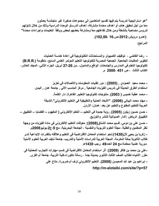 19
‫متجان‬ ‫غير‬ ‫صغيرة‬ ‫مجموعات‬ ‫إلى‬ ‫المتعلمين‬ ‫تقسيم‬ ‫فيها‬ ‫يتم‬ ‫تدريسة‬ ‫استراتيجية‬ ‫"هو‬‫يعملون‬ ‫سة‬
‫مشتركة‬ ‫محددة‬ ‫أهداف‬ ‫أو‬ ‫هدف‬ ‫تحقيق‬ ‫أجل‬ ‫من‬ ‫معا‬-‫تناولهم‬ ‫خالل‬ ‫من‬ ‫وذلك‬ ‫الدراسية‬ ‫الوحدة‬ ‫الدرسأو‬ ‫أهداف‬
ً‫ا‬‫مع‬ ‫تفاعلهم‬ ‫خالل‬ ‫ومن‬ ‫بأنشطة‬ ‫مصاحبة‬ ‫لدروس‬"‫محددة‬ ‫واجراءات‬ ‫لتعليمات‬ ً‫ا‬‫ووفق‬ ‫لبعض‬ ‫بعضهم‬ ‫ومشاركة‬
،‫درويش‬ ‫(عمرو‬5015.‫،ص‬12،,22105.)
:‫المراجع‬
‫رضا‬‫القاضي‬،‫توظيف‬‫الكمبيوتر‬‫والمستحدثات‬‫التكنولوجية‬‫في‬‫إعادة‬‫هندسة‬‫العمليات‬ -
(B.R.R.) ‫لتطوير‬‫المكتبات‬‫الجامعية‬.‫الجمعية‬‫المصرية‬‫لتكنولوجيا‬‫التعليم‬‫المؤتمر‬‫العلمي‬،‫السابع‬‫م‬‫نظومة‬
‫تكنولوجيا‬‫التعلم‬‫في‬‫المدارس‬‫والجامعات‬:‫الواقع‬،‫والمأمول‬.‫من‬52-57،‫أبريل‬‫الجزء‬،‫الثاني‬‫المجلد‬،‫العاشر‬
‫الكتاب‬‫الثالث‬،‫ص‬221،5000‫م‬.
-‫محمد‬‫سعيد‬‫العمودي‬( ,5002: )‫دور‬‫تقنيات‬‫المعلومات‬‫واالتصاالت‬‫في‬‫تعزيز‬
‫استخدام‬‫الطرق‬‫الحديثة‬‫في‬‫تدريس‬‫الفيزياء‬‫الجامعية‬,‫مركز‬‫الحاسب‬‫االلي‬,‫جامعة‬‫عدن‬,‫اليمن‬.
-‫محمد‬‫عطية‬‫خميس‬(5003.)‫منتوجات‬‫تكنولوجيا‬‫التعليم‬.‫القاهرة‬:‫دار‬‫الكلمة‬.
-‫مهند‬‫محمد‬‫البياتي‬(5002" .)‫األبعاد‬‫العملية‬‫والتطبيقية‬‫في‬‫التعليم‬‫اإللكتروني‬."‫الشب‬‫كة‬
‫العربية‬‫للتعليم‬‫المفتوح‬‫والتعليم‬‫عن‬،‫بعد‬‫عمان‬:‫األردن‬.
-‫حسن‬‫حسين‬‫زيتون‬(5002.)‫رؤية‬‫جديدة‬‫في‬‫التعليم‬–‫التعلم‬‫اإللكتروني‬(‫المفهوم‬–‫القضايا‬–‫التط‬‫بيق‬–
‫التقييم‬.)‫الرياض‬:‫الدار‬‫الصولتية‬‫للنشر‬‫والتوزيع‬.
-(‫الشناق‬ ‫محمد‬ ‫قسيم‬ ،‫دومى‬ ‫بن‬ ‫على‬ ‫حسن‬5002‫وجهة‬ ‫من‬ ‫الفيزياء‬ ‫مادة‬ ‫فى‬ ‫اإللكترونى‬ ‫التعليم‬ ‫معوقات‬ :)
‫مج‬ ،‫البحرينية‬ ‫الجامعة‬ ، ‫والنفسية‬ ‫التربوية‬ ‫العلوم‬ ‫مجلة‬ ،‫والطلبة‬ ‫المعلمين‬ ‫نظر‬2‫،ع‬5‫،يونيو‬5002.‫م‬
-(‫الل‬ ‫يحيى‬ ‫بن‬ ‫زكريا‬1230‫االفترا‬ ‫المعامل‬ ‫استخدام‬ ‫):نحو‬‫ل‬ ‫اإلبداعية‬ ‫بالقدرات‬ ‫وعالقته‬ ‫التعليم‬ ‫فى‬ ‫ضية‬‫دى‬
‫األ‬ ‫للعلوم‬ ‫العربية‬ ‫نايف‬ ‫جامعة‬ ،‫والتدريب‬ ‫األمنية‬ ‫للدراسات‬ ‫العربية‬ ‫المجلة‬ ،‫المكرمة‬ ‫بمكة‬ ‫الثانوية‬ ‫طالب‬‫منية‬
‫محكمة،مج‬ ‫علمية‬ ‫،دورية‬52‫العدد‬22‫،رجب‬1230‫ه‬.
-( ‫ظافر‬ ‫بن‬ ‫محمد‬ ‫بن‬ ‫على‬5002‫االفتراضية‬ ‫المعامل‬ ‫استخدام‬ ‫أثر‬ :)‫فى‬ ‫المعملية‬ ‫التجارب‬ ‫مهارات‬ ‫كسب‬ ‫فى‬
.‫القرى‬ ‫أم‬ ‫جامعة‬ ،‫التربية‬ ‫دكتوراه،كلية‬ ‫رسالة‬ ، ‫جدة‬ ‫بمدينة‬ ‫الثانوى‬ ‫الثالث‬ ‫الصف‬ ‫لطالب‬ ‫األحياء‬ ‫مقرر‬
-‫إبراهيم‬‫بن‬‫عبد‬‫هللا‬‫المحيسن‬(5002.)‫التعليم‬‫اإللكتروني‬‫ترف‬‫أم‬‫ضرورة‬.‫متاح‬‫على‬
http://m-alotaibi.com/site/?p=57
 