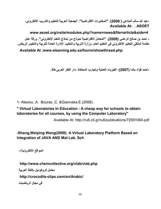 20
-‫عبد‬‫هللا‬‫سالم‬‫المناعي‬(5002" .)‫المختبرات‬‫االفتراضية‬."‫الجمعية‬‫العربية‬‫للتعليم‬‫والتدريب‬‫اإللكترو‬،‫ني‬
Available At: . ASOET
www.asoet.org/nsite/modules.php?name=news&file=article&side=4
-‫أحمد‬‫بن‬‫صالح‬‫الراضي‬(5002" .)‫المعامل‬‫االفتراضية‬‫نموذج‬‫من‬‫نماذج‬‫التعلم‬‫اإللكتروني‬."‫ورقة‬‫عمل‬
‫مقدمة‬‫لملتقى‬‫التعليم‬‫اإللكتروني‬‫في‬‫التعليم‬،‫العام‬‫وزارة‬‫التربية‬،‫والتعليم‬‫اإلدارة‬‫العامة‬‫للتربية‬‫و‬‫التعليم‬.‫الرياض‬.
Available At :www.elearning.edu.sa/fourm/showthread.php
-( ‫باشا‬ ‫فؤاد‬ ‫أحمد‬5007‫المحاكاة‬ ‫وتجارب‬ ‫العملية‬ ‫الفيزياء‬ :)‫العربى،ط‬ ‫الفكر‬ ‫،دار‬1.
1- Alexiou ,A. Bouras ,C. &Giannaka.E.(2008).
" Virtual Laboratories In Education - A cheap way for schools to obtain
laboratories for all courses, by using the Computer Laboratory"
Available At: http://ru6.cti.gr/ru6/publications/72591064.pdf
-Sheng,Weiping Wang(2008): A Virtual Laboratory Platform Based on
Integration of JAVA AND Mat Lab, Sch
:‫االلكترونية‬ ‫المواقع‬-
http://www.chemcollective.org/vlab/vlab.php
‫معامل‬‫كروكوديل‬‫باللغة‬‫العربية‬
http://crocodile-clips.com/en/Arabic/
‫في‬‫مجال‬‫الرياضيات‬
 