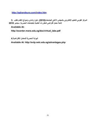 21
http://aghandoura.com/index.htm
3. ‫المركز‬‫القومي‬‫للتعليم‬‫اإللكتروني‬‫بالمجلس‬‫األعلى‬‫للجامعات‬(5010.)‫دليل‬‫إرشادي‬‫ونموذج‬‫التقدم‬‫لطلب‬
‫إتاحة‬‫معمل‬‫افتراضي‬‫للمقررات‬‫العلمية‬‫بالجامعات‬‫المصرية‬.‫سبتمبر‬5010
Available At:
http://ecenter.mans.edu.eg/doc/virtual_labs.pdf
4. ‫البوابة‬‫المصرية‬‫للمعامل‬‫االفتراضية‬
Available At: http://evlp.nelc.edu.eg/advantages.php
 