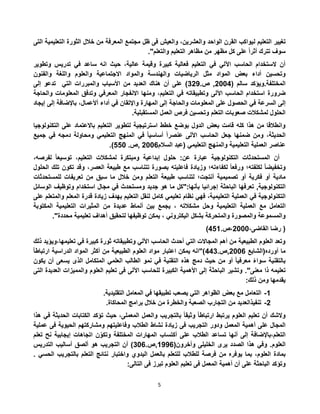 5
‫ل‬ ‫التعليم‬ ‫تغيير‬‫التى‬ ‫التعليمية‬ ‫الثورة‬ ‫خالل‬ ‫من‬ ‫المعرفة‬ ‫مجتمع‬ ‫ظل‬ ‫فى‬ ‫والعيش‬ ،‫والعشرين‬ ‫الواحد‬ ‫القرن‬ ‫يواكب‬
."‫والتعلم‬ ‫التعليم‬ ‫مظاهر‬ ‫من‬ ‫مظهر‬ ‫كل‬ ‫على‬ ً‫ا‬‫أثر‬ ‫تترك‬ ‫سوف‬
‫وتطوير‬ ‫تدريس‬ ‫في‬ ‫ساعد‬ ‫انه‬ ‫حيث‬ ،‫عالية‬ ‫وقيمة‬ ‫كبيرة‬ ‫فعالية‬ ‫التعليم‬ ‫في‬ ‫اآللي‬ ‫الحاسب‬ ‫الستخدام‬ ‫أن‬
‫المواد‬ ‫بعض‬ ‫أداء‬ ‫وتحسين‬‫والفنون‬ ‫واللغة‬ ‫والعلوم‬ ‫االجتماعية‬ ‫والمواد‬ ‫والهندسة‬ ‫الرياضيات‬ ‫مثل‬
( ‫سالم‬ ‫المختلفة.ويؤكد‬5002‫ص‬ ,.352‫إلى‬ ‫تدعو‬ ‫التي‬ ‫والمبررات‬ ‫األسباب‬ ‫من‬ ‫العديد‬ ‫هناك‬ ‫أن‬ ‫على‬ )
‫ضرورة‬‫والحاجة‬ ‫المعلومات‬ ‫وتدفق‬ ‫المعرفي‬ ‫االنفجار‬ ‫ومنها‬ ،‫التعليم‬ ‫في‬ ‫وتطبيقاته‬ ‫اآللى‬ ‫الحاسب‬ ‫استخدام‬
‫ال‬ ‫إلى‬‫إيجاد‬ ‫إلى‬ ‫باإلضافة‬ ،‫أألعمال‬ ‫أداء‬ ‫في‬ ‫واإلتقان‬ ‫المهارة‬ ‫إلى‬ ‫والحاجة‬ ‫المعلومات‬ ‫على‬ ‫الحصول‬ ‫في‬ ‫سرعة‬
.‫المستقبلية‬ ‫العمل‬ ‫فرص‬ ‫وتحسين‬ ‫التعلم‬ ‫صعوبات‬ ‫لمشكالت‬ ‫الحلول‬
‫التكنولوجيا‬ ‫على‬ ‫باالعتماد‬ ‫التعليم‬ ‫لتطوير‬ ‫استرتيجية‬ ‫خطط‬ ‫بوضع‬ ‫الدول‬ ‫بعض‬ ‫قامت‬ ‫كله‬ ‫هذا‬ ‫من‬ ‫وانطالقا‬
،‫الحديثة‬‫في‬ ً‫ا‬‫أساسي‬ ً‫ا‬‫عنصر‬ ‫اآللى‬ ‫الحاسب‬ ‫جعل‬ ‫ضمنها‬ ‫ومن‬‫جميع‬ ‫في‬ ‫دمجه‬ ‫ومحاولة‬ ‫التعليمي‬ ‫المنهج‬
‫السالم‬ ‫(عبد‬ ‫التعليمي‬ ‫والمنهج‬ ‫التعليمية‬ ‫العملية‬ ‫عناصر‬5002‫,ص‬.220.)
‫أن‬‫المستحدثات‬‫التكنولوجية‬‫عبارة‬‫عن‬:‫حلول‬‫إبداعية‬‫ومبتكرة‬‫لمشكالت‬،‫التعليم‬ً‫ا‬‫توسيع‬،‫لفرصه‬
ً‫ا‬‫وتخفيض‬‫لكلفته؛‬ً‫ا‬‫ورفع‬‫لكفاءته؛‬‫وزيادة‬‫فاعليته‬‫بصورة‬‫تتناسب‬‫مع‬‫طبيعة‬،‫العصر‬‫وقد‬‫تكون‬‫تلك‬‫الحلول‬
‫مادية‬‫أو‬‫فكرية‬‫أو‬‫تصميمية‬‫أنتجت؛‬‫لتناسب‬‫طبيعة‬‫ومن‬ ‫التعلم‬‫خالل‬‫ما‬‫سبق‬‫من‬‫تعريفات‬‫للمستحدثات‬
‫التكنولوجية‬,‫تعرفها‬‫الباحثة‬‫إجرائيا‬‫بأنها‬":‫كل‬‫ما‬‫هو‬‫جديد‬‫ومستحدث‬‫في‬‫مجال‬‫استخدام‬‫وتوظيف‬‫الوسائل‬
‫التكنولوجية‬‫في‬‫العملية‬،‫التعليمية‬‫فهي‬‫نظام‬‫تعليمي‬‫كامل‬‫لنقل‬‫التعليم‬‫بهدف‬‫زيادة‬‫قدرة‬‫المعلم‬‫والمتعلم‬‫على‬
‫التعامل‬‫مع‬‫العملية‬‫التعليمية‬‫وحل‬‫مشكالته‬،‫يجمع‬‫بين‬‫أنماط‬‫عديدة‬‫من‬‫المثيرات‬‫التعليمية‬‫المكتوبة‬
‫والمسموعة‬‫والمصورة‬‫والمتحركة‬‫بشكل‬‫اليكتروني‬،‫يمكن‬‫توظيفها‬‫لتحقيق‬‫أهداف‬‫تعليمية‬‫محددة‬".
،‫القاضى‬ ‫رضا‬ (5000،.‫ص‬221)
،‫تعليمها‬ ‫في‬ ‫كبيرة‬ ‫ثورة‬ ‫وتطبيقاته‬ ‫اآللي‬ ‫الحاسب‬ ‫أحدث‬ ‫التي‬ ‫المجاالت‬ ‫أهم‬ ‫من‬ ‫الطبيعية‬ ‫العلوم‬ ‫وتعد‬‫ذلك‬ ‫ويؤيد‬
‫أورده‬ ‫ما‬‫(الشايع‬5002‫,ص‬.223‫أكثر‬ ‫من‬ ‫الطبيعية‬ ‫العلوم‬ ‫مواد‬ ‫اعتبار‬ ‫يمكن‬ ‫)"انه‬ً‫ا‬‫ارتباط‬ ‫الدراسية‬ ‫المواد‬
‫العلمي‬ ‫الطالب‬ ‫نمو‬ ‫في‬ ‫التقنية‬ ‫هذه‬ ‫دمج‬ ‫حيث‬ ‫من‬ ‫أو‬ ً‫ا‬‫معرفي‬ ً‫ء‬‫سوا‬ ‫بالتقنية‬‫يكون‬ ‫أن‬ ‫يسعى‬ ‫الذى‬ ‫المتكامل‬
."‫معنى‬ ‫ذا‬ ‫تعليمه‬‫والمم‬ ‫العلوم‬ ‫تعليم‬ ‫فى‬ ‫اآللى‬ ‫للحاسب‬ ‫الكبيرة‬ ‫األهمية‬ ‫إلى‬ ‫الباحثة‬ ‫وتشير‬‫التى‬ ‫العديدة‬ ‫يزات‬
:‫ذلك‬ ‫ومن‬ ‫يقدمها‬
1-‫بعض‬ ‫مع‬ ‫التعامل‬.‫التقليدية‬ ‫المعامل‬ ‫في‬ ‫تطبيقها‬ ‫يصعب‬ ‫التي‬ ‫الظواهر‬
5-.‫المحاكاة‬ ‫برامج‬ ‫خالل‬ ‫من‬ ‫والخطرة‬ ‫الصعبة‬ ‫التجارب‬ ‫من‬ ‫تنفيذالعديد‬
‫هذا‬ ‫في‬ ‫الحديثة‬ ‫الكتابات‬ ‫تؤكد‬ ‫حيث‬ ،‫المعملى‬ ‫والعمل‬ ‫بالتجريب‬ ً‫ا‬‫وثيق‬ ً‫ا‬‫ارتباط‬ ‫يرتبط‬ ‫العلوم‬ ‫تعليم‬ ‫أن‬ ‫والشك‬
‫زياد‬ ‫فى‬ ‫التجريب‬ ‫ودور‬ ‫المعمل‬ ‫أهمية‬ ‫على‬ ‫المجال‬‫عملية‬ ‫فى‬ ‫الحيوية‬ ‫ومشاركتهم‬ ‫وفاعليتهم‬ ‫الطالب‬ ‫نشاط‬ ‫ة‬
‫وتكو‬ ‫المختلفة‬ ‫المهارات‬ ‫أكتساب‬ ‫على‬ ‫الطالب‬ ‫تساعد‬ ‫أنها‬ ‫إلى‬ ‫التعلم،باإلضافة‬‫ن‬‫تعلم‬ ‫نح‬ ‫إيجابية‬ ‫اتجاهات‬
‫يرى‬ ‫الصدد‬ ‫هذا‬ ‫وفي‬ .‫العلوم‬(‫وأخرون‬ ‫الخليلى‬1222.‫,ص‬302‫التدريس‬ ‫أساليب‬ ‫ألصق‬ ‫هو‬ ‫التجريب‬ ‫أن‬ )
‫يو‬ ‫بما‬ ،‫العلوم‬ ‫بمادة‬. ‫الحسي‬ ‫بالتجريب‬ ‫التعلم‬ ‫نتائج‬ ‫واختبار‬ ‫اليدوي‬ ‫بالعمل‬ ‫للتعلم‬ ‫للطالب‬ ‫فرصة‬ ‫من‬ ‫فره‬
‫و‬‫ت‬‫ؤكد‬:‫التالى‬ ‫فى‬ ‫تبرز‬ ‫العلوم‬ ‫تعليم‬ ‫فى‬ ‫المعمل‬ ‫أهمية‬ ‫أن‬ ‫على‬ ‫الباحثة‬
 