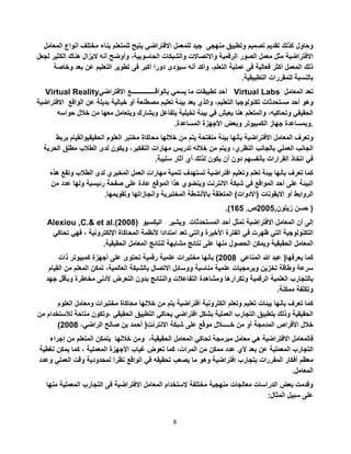 8
‫وحاول‬‫أ‬ ‫مختلف‬ ‫بناء‬ ‫للمتعلم‬ ‫يتيح‬ ‫االفتراضي‬ ‫للمعمل‬ ‫جيد‬ ‫منهجى‬ ‫وتطبيق‬ ‫تصميم‬ ‫تقديم‬ ‫كذلك‬‫المعامل‬ ‫نواع‬
‫ال‬ ‫هناك‬ ‫اليزال‬ ‫أنه‬ ‫وأوضح‬ ،‫الحاسوبية‬ ‫والشبكات‬ ‫واالتصاالت‬ ‫الرقمية‬ ‫الصور‬ ‫معمل‬ ‫مثل‬ ‫االفتراضية‬‫لجعل‬ ‫كثير‬
‫ف‬ ‫أكبر‬ ‫دورا‬ ‫سيؤدى‬ ‫أنه‬ ‫وأكد‬ ،‫التعلم‬ ‫عملية‬ ‫فى‬ ‫فعالية‬ ‫أكثر‬ ‫المعمل‬ ‫ذلك‬‫و‬ ‫بعد‬ ‫عن‬ ‫التعليم‬ ‫تطوير‬ ‫ى‬‫خاصة‬
‫التطبيقية‬ ‫للمقررات‬ ‫بالنسبة‬.
Virtual Reality ‫أحد‬‫تطبيقات‬‫ما‬‫يسمي‬‫بالواقـــــــــــــــع‬‫االفتراضي‬ Virtual Labs ‫تعد‬‫المعامل‬
‫االفتراضية‬ ‫وهو‬‫أحد‬‫مستحدثات‬‫تكنولوجيا‬،‫التعليم‬‫والذي‬‫يعد‬‫بيئة‬‫تعليم‬‫مصطنعة‬‫أو‬‫خيالية‬‫بدي‬‫لة‬‫عن‬‫الواقع‬
‫الحقيقي‬،‫وتحاكيه‬‫والمتعلم‬‫هنا‬‫يعيش‬‫في‬‫بيئة‬‫تخيلية‬‫يتفاعل‬‫ويشارك‬‫ويتعامل‬‫معها‬‫من‬‫خالل‬‫حواسه‬
‫وبمساعدة‬‫جهاز‬‫الكمبيوتر‬‫وبعض‬‫األجهزة‬‫المساعدة‬. .
‫وتعرف‬‫المعامل‬‫االفتراضية‬‫بأنها‬‫بيئة‬‫منفتحة‬‫يتم‬‫من‬‫خاللها‬‫محاكاة‬‫مختبر‬‫العلوم‬‫الحقيقي‬‫والقيام‬‫بربط‬
‫الجانب‬‫العملي‬‫بالجانب‬،‫النظري‬‫ويتم‬‫من‬‫خالله‬‫تدريس‬‫مهارات‬،‫التفكير‬‫ويكون‬‫لدى‬‫الطالب‬‫مطلق‬‫ال‬‫حرية‬
‫في‬‫اتخاذ‬‫القرارات‬‫بأنفسهم‬‫دون‬‫أن‬‫يكون‬‫لذلك‬‫أي‬‫آثار‬‫سلبية‬.
‫كما‬‫تعرف‬‫بأنها‬‫بيئة‬‫تعلم‬‫وتعليم‬‫افتراضية‬‫تستهدف‬‫تنمية‬‫مهارات‬‫العمل‬‫المخبري‬‫لدى‬‫الطال‬‫ب‬‫وتقع‬‫هذه‬
‫البيئة‬‫على‬‫أحد‬‫المواقع‬‫في‬‫شبكة‬‫االنترنت‬‫وينضوي‬‫هذا‬‫الموقع‬‫عادة‬‫على‬‫صفحة‬‫رئيسية‬‫ولها‬‫ع‬‫دد‬‫من‬
‫الروابط‬‫أو‬‫األيقونات‬(‫األدوات‬)‫المتعلقة‬‫باألنشطة‬‫المختبرية‬‫وانجازاتها‬‫وتقويمها‬.
‫حسن‬‫زيتون‬,5002.‫ص‬122.) )
Alexiou ,C.& et al.(2008) ‫اليكسيو‬ ‫ويشير‬ ‫إلى‬‫أن‬‫المعامل‬‫االفتراضية‬‫تمثل‬‫أحد‬‫المستحدثات‬
‫التكنولوجية‬‫التي‬‫ظهرت‬‫في‬‫الفترة‬‫األخيرة‬‫والتي‬‫تعد‬‫امتدادا‬‫ألنظمة‬‫المحاكاة‬‫اإللكترونية‬،‫فهي‬‫ت‬‫حاكي‬
‫المعامل‬‫الحقيقية‬‫ويمكن‬‫الحصول‬‫منها‬‫على‬‫نتائج‬‫مشابهة‬‫لنتائج‬‫المعامل‬‫الحقيقية‬.
‫كما‬‫يعرفها‬(‫عبد‬‫هللا‬‫المناعي‬5002)‫بأنها‬‫مختبرات‬‫علمية‬‫رقمية‬‫تحتوى‬‫على‬‫أجهزة‬‫كمبيوتر‬‫ذات‬
‫سرعة‬‫وطاقة‬‫تخزين‬‫وبرمجيات‬‫علمية‬‫مناسبة‬‫ووسائل‬‫االتصال‬‫بالشبكة‬،‫العالمية‬‫تمكن‬‫المعلم‬‫من‬‫القيام‬
‫بالتجارب‬‫العلمية‬‫الرقمية‬‫وتكرارها‬‫ومشاهدة‬‫التفاعالت‬‫والنتائج‬‫بدون‬‫التعرض‬‫ألدنى‬‫مخاطرة‬‫وبأق‬‫ل‬‫جهد‬
‫وتكلفة‬‫ممكنة‬.
‫كما‬‫تعرف‬‫بأنها‬‫بيئات‬‫تعليم‬‫وتعلم‬‫الكترونية‬‫افتراضية‬‫يتم‬‫من‬‫خاللها‬‫محاكاة‬‫مختبرات‬‫ومع‬‫امل‬‫العلوم‬
‫الحقيقية‬‫وذلك‬‫بتطبيق‬‫التجارب‬‫العملية‬‫بشكل‬‫افتراضي‬‫يحاكي‬‫التطبيق‬‫الحقيقي‬‫،وتكون‬‫مت‬‫احة‬‫لالستخدام‬‫من‬
‫خالل‬‫األقراص‬‫المدمجة‬‫أو‬‫من‬‫خـــــالل‬‫موقع‬‫على‬‫شبكة‬‫االنترنت‬(‫أحمد‬‫بن‬‫صالح‬،‫الراضي‬5002)
‫فالمعامل‬‫االفتراضية‬‫هي‬‫معامل‬‫مبرمجة‬‫تحاكي‬‫المعامل‬،‫الحقيقية‬‫ومن‬‫خاللها‬‫يتمكن‬‫المتعلم‬‫من‬‫إجراء‬
‫التجارب‬‫المعملية‬‫عن‬‫بعد‬‫ألي‬‫عدد‬‫ممكن‬‫من‬،‫المرات‬‫كما‬‫تعوض‬‫غياب‬‫األجهزة‬‫المعملية‬،‫كما‬‫يمكن‬‫تغطي‬‫ة‬
‫معظم‬‫أفكار‬‫المقررات‬‫بتجارب‬‫افتراضية‬‫وهو‬‫ما‬‫يصعب‬‫تحقيقه‬‫في‬‫الواقع‬‫نظرا‬‫لمحدودية‬‫وقت‬‫الع‬‫ملي‬‫وعدد‬
‫المعامل‬.
‫المعملي‬ ‫التجارب‬ ‫فى‬ ‫االفتراضية‬ ‫المعامل‬ ‫الستخدام‬ ‫مختلفة‬ ‫منهجية‬ ‫معالجات‬ ‫الدراسات‬ ‫بعض‬ ‫وقدمت‬‫منها‬ ‫ة‬
:‫المثال‬ ‫سبيل‬ ‫على‬
 