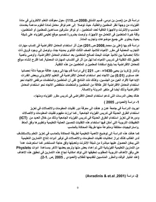 9
،‫الشناق‬ ‫قسيم‬ ،‫دومى‬ ‫بن‬ ‫(حسن‬ ‫من‬ ‫كل‬ ‫دراسة‬5002،.‫ص‬112‫مادة‬ ‫فى‬ ‫االلكترونى‬ ‫التعلم‬ ‫معوقات‬ ‫،حول‬ )
‫توصال‬ ‫حيث‬ ،‫والطلبة‬ ‫المعلمين‬ ‫نظر‬ ‫وجهة‬ ‫من‬ ‫الفيزياء‬‫بخدم‬ ‫مدعمة‬ ‫العلوم‬ ‫لمادة‬ ‫معامل‬ ‫توافر‬ ‫عدم‬ ‫إلى‬‫ات‬
‫الم‬ ‫أو‬ ‫للمعلمين‬ ‫مساعدين‬ ‫مشرفين‬ ‫توافر‬ ‫أو‬ ، ‫المتعلمين‬ ‫لعدد‬ ‫الكافية‬ ‫واألجهزة‬ ‫واإلنترنت‬ ‫الحاسب‬،‫تعلمين‬
‫المتعلمين‬ ‫خبرة‬ ‫وقلة‬‫ع‬ ‫للفيزياء‬ ‫تعليمى‬ ‫موقع‬ ‫تصميم‬ ‫بضرورة‬ ‫وأوصت‬ ،‫األجهزة‬ ‫مع‬ ‫التعامل‬ ‫فى‬‫شبكة‬ ‫لى‬
.‫المادة‬ ‫وتجارب‬ ‫موضوعات‬ ‫جميع‬ ‫على‬ ‫يحتوى‬ ‫بحيث‬
‫(على‬ ‫بها‬ ‫قام‬ ‫دراسة‬,‫محمد‬ ‫بن‬5002.‫،ص‬501‫مهارات‬ ‫إكساب‬ ‫فى‬ ‫االفتراضية‬ ‫المعامل‬ ‫استخدام‬ ‫أثر‬ ‫حول‬ )
‫الثا‬ ‫الصف‬ ‫لتالميذ‬ ‫األحياء‬ ‫مقرر‬ ‫فى‬ ‫المعملية‬ ‫التجارب‬‫جدة‬ ‫بمدينه‬ ‫الثانوى‬ ‫لث‬‫ف‬ ‫وجود‬ ‫إلى‬ ‫وتوصل‬ ،‫ذات‬ ‫روق‬
‫وأو‬ ،‫االفتراضية‬ ‫المعامل‬ ‫استخدام‬ ‫بعد‬ ‫المتعلمين‬ ‫لصالح‬ ‫البحث‬ ‫عينات‬ ‫تالميذ‬ ‫بين‬ ‫إحصائية‬ ‫داللة‬‫بأهمية‬ ‫صى‬
‫إ‬ ‫اقترح‬ ‫كما‬ ,‫المعملية‬ ‫المهارات‬ ‫أكتساب‬ ‫فى‬ ‫أثر‬ ‫من‬ ‫لهل‬ ‫لما‬ ‫األحياء‬ ‫تدريس‬ ‫فى‬ ‫التقنية‬ ‫تلك‬ ‫تطبيق‬‫موقع‬ ‫نشاء‬
‫اال‬ ‫للمعامل‬‫فتراضية‬‫المتعلمين‬ ‫و‬ ‫المعلمين‬ ‫استفادة‬ ‫يتيح‬ ‫بما‬.‫التقنية‬ ‫هذه‬ ‫من‬
،‫يحيى‬ ‫بن‬ ‫(زكريا‬ ‫وأشار‬1230‫ه‬،.‫ص‬551‫إحصائيا‬ ‫دالة‬ ‫موجبة‬ ‫عالقة‬ ‫وجود‬ ‫بها،إلى‬ ‫قام‬ ‫دراسة‬ ‫فى‬ )
( ‫مستوى‬ ‫عند‬0.01‫التعليم‬ ‫فى‬ ‫االفتراضية‬ ‫المعامل‬ ‫استخدام‬ ‫نحو‬ ‫االتجاه‬ ‫بين‬ )‫ا‬ ‫وبعض‬ ‫اإللكترونى‬‫لقدرات‬
‫الجنسين‬ ‫من‬ ‫العين‬ ‫ألفراد‬ ‫اإلبداعية‬‫اال‬ ‫مرتفعى‬ ‫والمتعلمات‬ ‫المتعلمين‬ ‫أن‬ ‫غلى‬ ‫النتائج‬ ‫دلت‬ ‫وكذلك‬ ،‫نحو‬ ‫تجاه‬
‫ا‬ ‫استخدام‬ ‫نحو‬ ‫االتجاه‬ ‫منخفضى‬ ‫والمتعلمات‬ ‫المتعلمين‬ ‫من‬ ‫طالقة‬ ‫أكثر‬ ‫االفتراضية‬ ‫المعامل‬ ‫استخدام‬‫لمعامل‬
‫المر‬ ‫متغير‬ ‫فى‬ ‫أيضا‬ ‫وذلك‬ ‫االفتراضية‬.‫واالصالة‬ ‫ونة‬
:‫ومنها‬ ‫الفيزياء‬ ‫مقرر‬ ‫تدريس‬ ‫فى‬ ‫االفتراضى‬ ‫المعمل‬ ‫استخدام‬ ‫تدعم‬ ‫التى‬ ‫الدرسات‬ ‫بعض‬ ‫هناك‬-
1-‫دراسة‬(‫العمودي‬,5002)
‫اجريت‬‫الدراسة‬‫في‬‫جامعة‬‫عدن‬‫و‬‫هدفت‬‫الى‬‫معرفة‬‫دور‬‫تقنيات‬‫المعلومات‬‫واالتصاالت‬‫في‬‫تعزيز‬
‫استخدام‬‫الطرق‬‫الحديثة‬‫في‬‫تدريس‬‫الفيزياء‬‫الجامعية‬,‫كما‬‫ابرزت‬‫مفهوم‬‫تقنيات‬‫المعلومات‬‫واالت‬‫صاالت‬
(ICT) ‫ودورها‬‫في‬‫تعزيز‬‫استخدام‬‫الطرق‬‫الحديثة‬‫في‬‫تدريس‬‫الفيزياء‬‫الجامعية‬‫وذلك‬‫من‬‫خالل‬‫العد‬‫يد‬‫من‬
‫التطبيقات‬‫التربوية‬‫التي‬‫أمكن‬‫فيها‬‫استخدام‬‫هذه‬‫التقنيات‬‫لتحسين‬‫العملية‬‫التعليمية‬‫وتطوي‬‫رها‬‫وفق‬‫أنماط‬
‫واستراتيجيات‬‫مختلفة‬‫ومتنوعة‬‫منها‬‫طريقة‬‫المحاكاة‬‫بالحاسب‬ .
‫كما‬‫هدفت‬‫هذه‬‫الدراسة‬‫إلى‬‫توضيح‬‫األهمية‬‫التعليمية‬‫لطريقة‬‫المحاكاة‬‫بالحاسب‬‫في‬‫تعزيز‬‫التعلم‬‫ب‬‫االستكشاف‬
‫لدى‬‫الطالب‬‫كذلك‬‫إبراز‬‫إمكانيات‬‫تقنيات‬‫المعلومات‬‫واالتصاالت‬‫في‬‫توفير‬‫أدوات‬‫إنتاج‬‫االتمارين‬‫ال‬‫تعليمية‬
‫التي‬‫يمكن‬‫الحصول‬‫عليها‬‫مباشرة‬‫من‬‫شبكة‬‫اإلنترنت‬‫وتعديلها‬‫وفق‬‫حاجة‬‫المستخدم‬.‫كما‬‫استعرض‬‫ت‬ً‫ا‬‫عدد‬
Physlets ‫ادوات‬ ‫من‬‫التمارين‬‫التعليمية‬‫الفيزيائية‬‫التي‬‫تم‬‫إعداد‬‫بعض‬‫منها‬‫وترجم‬‫بعضها‬‫اآلخر‬‫بمساعدة‬
‫على‬‫وفق‬‫األهداف‬‫التربوية‬‫المطلوب‬‫تحقيقها‬‫التي‬‫تؤكد‬‫امكانية‬‫نجاح‬‫هذه‬‫االتمارين‬‫في‬‫تحقيق‬‫هذ‬‫ه‬‫االهداف‬
‫عند‬‫اختيار‬‫الوقت‬‫والمقرر‬‫المناسبين‬‫لتقديمها‬‫للطالب‬(‫العمودي‬,5002,‫ص‬.1-5.) )
(Avradinis & et.al ,2001 5-‫دراسة‬(
 