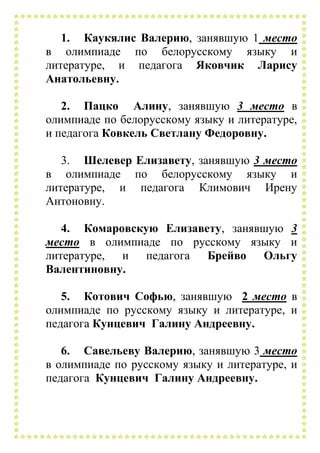 1. Каукялис Валерию, занявшую 1 место
в олимпиаде по белорусскому языку и
литературе, и педагога Яковчик Ларису
Анатольевну.
2. Пацко Алину, занявшую 3 место в
олимпиаде по белорусскому языку и литературе,
и педагога Ковкель Светлану Федоровну.
3. Шелевер Елизавету, занявшую 3 место
в олимпиаде по белорусскому языку и
литературе, и педагога Климович Ирену
Антоновну.
4. Комаровскую Елизавету, занявшую 3
место в олимпиаде по русскому языку и
литературе, и педагога Брейво Ольгу
Валентиновну.
5. Котович Софью, занявшую 2 место в
олимпиаде по русскому языку и литературе, и
педагога Кунцевич Галину Андреевну.
6. Савельеву Валерию, занявшую 3 место
в олимпиаде по русскому языку и литературе, и
педагога Кунцевич Галину Андреевну.
 