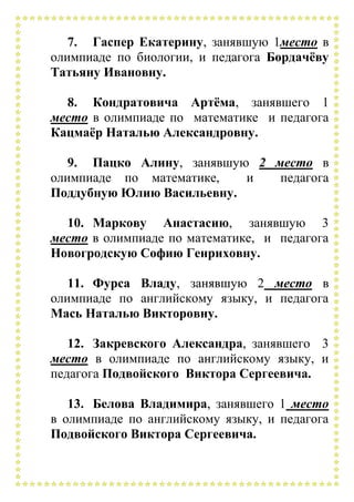 7. Гаспер Екатерину, занявшую 1место в
олимпиаде по биологии, и педагога Бордачёву
Татьяну Ивановну.
8. Кондратовича Артёма, занявшего 1
место в олимпиаде по математике и педагога
Кацмаёр Наталью Александровну.
9. Пацко Алину, занявшую 2 место в
олимпиаде по математике, и педагога
Поддубную Юлию Васильевну.
10. Маркову Анастасию, занявшую 3
место в олимпиаде по математике, и педагога
Новогродскую Софию Генриховну.
11. Фурса Владу, занявшую 2 место в
олимпиаде по английскому языку, и педагога
Мась Наталью Викторовну.
12. Закревского Александра, занявшего 3
место в олимпиаде по английскому языку, и
педагога Подвойского Виктора Сергеевича.
13. Белова Владимира, занявшего 1 место
в олимпиаде по английскому языку, и педагога
Подвойского Виктора Сергеевича.
 