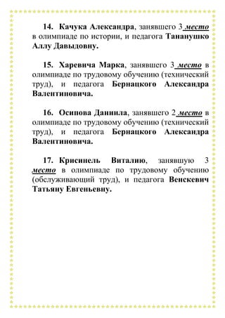 14. Качука Александра, занявшего 3 место
в олимпиаде по истории, и педагога Тананушко
Аллу Давыдовну.
15. Харевича Марка, занявшего 3 место в
олимпиаде по трудовому обучению (технический
труд), и педагога Бернацкого Александра
Валентиновича.
16. Осипова Даниила, занявшего 2 место в
олимпиаде по трудовому обучению (технический
труд), и педагога Бернацкого Александра
Валентиновича.
17. Крисинель Виталию, занявшую 3
место в олимпиаде по трудовому обучению
(обслуживающий труд), и педагога Венскевич
Татьяну Евгеньевну.
 