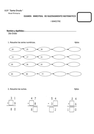 I.E.P “Santa Úrsula “
Nivel Primaria
EXAMEN BIMESTRAL DE RAZONAMIENTO MATEMATICO
I BIMESTRE
Nombre y Apellidos :
2do Grado
1. Resuelve las series numéricas. 4ptos
2. Resuelve las sumas. 4ptos
20 25 30
13 17 21
30 36 42
83 7780
 