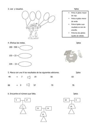 3. Lee y resuelve. 4ptos
4. Efectua las restas. 3ptos
180 - 500 =
155 – 23 =
339 - 19 =
5. Marca con una X los resultados de las siguientes adiciones. 2ptos
49 + 7 19 56 65
88 + 9 97 79 78
6. Encuentra el número que falta. 3ptos
 Pinta el globo mayor
de rojo.
 Pinta el globo menor
de verde
 Pinta el globo cuyo
resultado es cero de
amarillo.
 Pinta los dos globos
iguales de celeste.
9 17 60 8
25 14
11
35
20
 