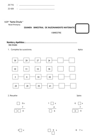 20 716 : .....................................................................................
22 428 : .....................................................................................
I.E.P “Santa Úrsula “
Nivel Primaria
EXAMEN BIMESTRAL DE RAZONAMIENTO MATEMATICO
I BIMESTRE
Nombre y Apellidos :
3do Grado
1. Completa las sucesiones. 4ptos
2. Resuelve 3ptos
0 x 1 x 6 x
7 4 7
0 6 9
2 x 9 x 8 7 x
 