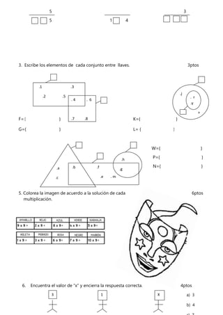 5 3
5 1 4
3. Escribe los elementos de cada conjunto entre llaves. 3ptos
F={ } K={ }
G={ } L= { }
W={ }
P={ }
N={ }
5. Colorea la imagen de acuerdo a la solución de cada 6ptos
multiplicación.
6. Encuentra el valor de “x” y encierra la respuesta correcta. 4ptos
.1 .3
.2 .5
. 4 . 6
.7 .8
.9
.j
.a
. r
.y
.a
.c
.b .f
.e . m
.h
.g
3 1 X
=
a) 3
b) 4
 