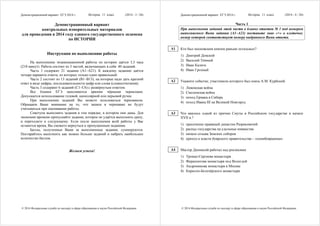 Демонстрационный вариант ЕГЭ 2014 г. История, 11 класс (2014 - 3 / 26)
© 2014 Федеральная служба по надзору в сфере образования и науки Российской Федерации
Демонстрационный вариант
контрольных измерительных материалов
для проведения в 2014 году единого государственного экзамена
по ИСТОРИИ
Инструкция по выполнению работы
На выполнение экзаменационной работы по истории даётся 3,5 часа
(210 минут). Работа состоит из 3 частей, включающих в себя 40 заданий.
Часть 1 содержит 21 задание (А1–А21). К каждому заданию даётся
четыре варианта ответа, из которых только один правильный.
Часть 2 состоит из 13 заданий (В1–В13), на которые надо дать краткий
ответ в виде цифры, последовательности цифр или слова (словосочетания).
Часть 3 содержит 6 заданий (С1–С6) с развёрнутым ответом.
Все бланки ЕГЭ заполняются яркими чёрными чернилами.
Допускается использование гелевой, капиллярной или перьевой ручек.
При выполнении заданий Вы можете пользоваться черновиком.
Обращаем Ваше внимание на то, что записи в черновике не будут
учитываться при оценивании работы.
Советуем выполнять задания в том порядке, в котором они даны. Для
экономии времени пропускайте задание, которое не удаётся выполнить сразу,
и переходите к следующему. Если после выполнения всей работы у Вас
останется время, Вы сможете вернуться к пропущенным заданиям.
Баллы, полученные Вами за выполненные задания, суммируются.
Постарайтесь выполнить как можно больше заданий и набрать наибольшее
количество баллов.
Желаем успеха!
Демонстрационный вариант ЕГЭ 2014 г. История, 11 класс (2014 - 4 / 26)
© 2014 Федеральная служба по надзору в сфере образования и науки Российской Федерации
Часть 1
При выполнении заданий этой части в бланке ответов № 1 под номером
выполняемого Вами задания (А1–А21) поставьте знак «×» в клеточке,
номер которой соответствует номеру выбранного Вами ответа.
Кто был московским князем раньше остальных?
1) Дмитрий Донской
2) Василий Тёмный
3) Иван Калита
4) Иван Грозный
Укажите событие, участником которого был князь А.М. Курбский.
1) Ливонская война
2) Смоленская война
3) поход Ермака в Сибирь
4) поход Ивана III на Великий Новгород
Что явилось одной из причин Смуты в Российском государстве в начале
XVII в.?
1) пресечение правящей династии Рюриковичей
2) распад государства на удельные княжества
3) начало созыва Земских соборов
4) приход к власти боярского правительства – «семибоярщины»
Мастер Дионисий работал над росписями
1) Троице-Сергиева монастыря
2) Ферапонтова монастыря под Вологдой
3) Андроникова монастыря в Москве
4) Кирилло-Белозёрского монастыря
A1
A2
A3
A4
 