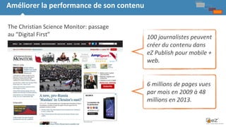 18
Améliorer la performance de son contenu
Strategy &
Product
Vision
The Christian Science Monitor: passage
au “Digital First” 100 journalistes peuvent
créer du contenu dans
eZ Publish pour mobile +
web.
6 millions de pages vues
par mois en 2009 à 48
millions en 2013.
 