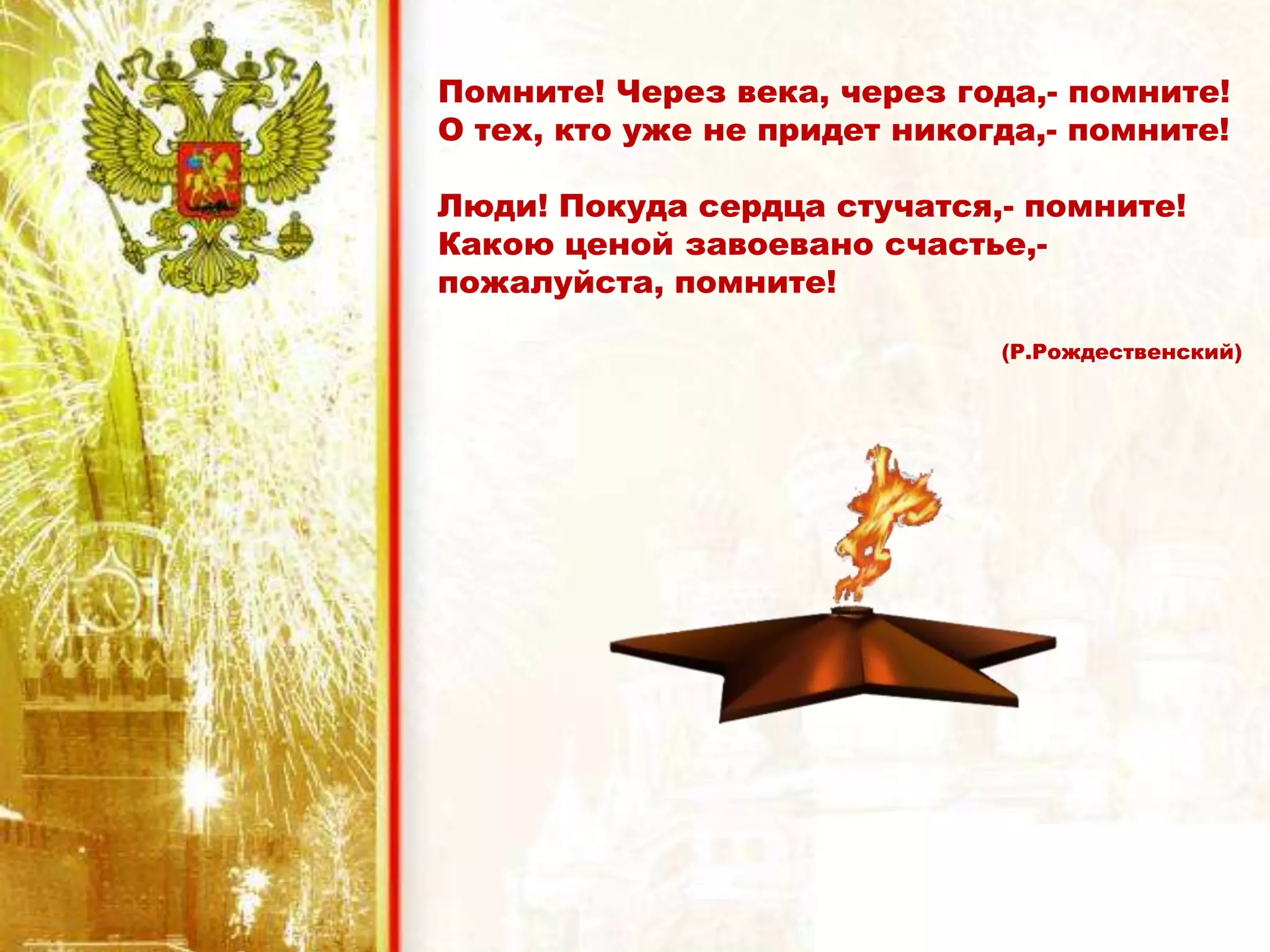 Помните! Через века, через года,- помните!
О тех, кто уже не придет никогда,- помните!
Люди! Покуда сердца стучатся,- помните!
Какою ценой завоевано счастье,-
пожалуйста, помните!
(Р.Рождественский)
 