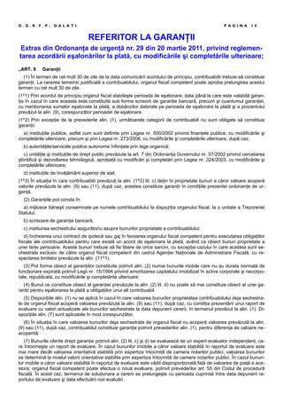 REFERITOR LA GARANŢII
Extras din Ordonanţa de urgenţă nr. 29 din 20 martie 2011, privind reglemen-
tarea acordării eşalonărilor la plată, cu modificările şi completările ulterioare;
„ART. 9 Garanţii
(1) În termen de cel mult 30 de zile de la data comunicării acordului de principiu, contribuabilii trebuie să constituie
garanţii. La cererea temeinic justificată a contribuabilului, organul fiscal competent poate aproba prelungirea acestui
termen cu cel mult 30 de zile.
(1^1) Prin acordul de principiu organul fiscal stabileşte perioada de eşalonare, data până la care este valabilă garan-
ţia în cazul în care aceasta este constituită sub forma scrisorii de garanţie bancară, precum şi cuantumul garanţiei,
cu menţionarea sumelor eşalonate la plată, a dobânzilor datorate pe perioada de eşalonare la plată şi a procentului
prevăzut la alin. (9), corespunzător perioadei de eşalonare.
(1^2) Prin excepţie de la prevederile alin. (1), următoarele categorii de contribuabili nu sunt obligate să constituie
garanţii:
a) instituţiile publice, astfel cum sunt definite prin Legea nr. 500/2002 privind finanţele publice, cu modificările şi
completările ulterioare, precum şi prin Legea nr. 273/2006, cu modificările şi completările ulterioare, după caz;
b) autorităţile/serviciile publice autonome înfiinţate prin lege organică;
c) unităţile şi instituţiile de drept public prevăzute la art. 7 din Ordonanţa Guvernului nr. 57/2002 privind cercetarea
ştiinţifică şi dezvoltarea tehnologică, aprobată cu modificări şi completări prin Legea nr. 324/2003, cu modificările şi
completările ulterioare;
d) instituţiile de învăţământ superior de stat.
(1^3) În situaţia în care contribuabilii prevăzuţi la alin. (1^2) lit. c) deţin în proprietate bunuri a căror valoare acoperă
valorile prevăzute la alin. (9) sau (11), după caz, acestea constituie garanţii în condiţiile prezentei ordonanţe de ur-
genţă.
(2) Garanţiile pot consta în:
a) mijloace băneşti consemnate pe numele contribuabilului la dispoziţia organului fiscal, la o unitate a Trezoreriei
Statului;
b) scrisoare de garanţie bancară;
c) instituirea sechestrului asigurătoriu asupra bunurilor proprietate a contribuabilului;
d) încheierea unui contract de ipotecă sau gaj în favoarea organului fiscal competent pentru executarea obligaţiilor
fiscale ale contribuabilului pentru care există un acord de eşalonare la plată, având ca obiect bunuri proprietate a
unei terţe persoane. Aceste bunuri trebuie să fie libere de orice sarcini, cu excepţia cazului în care acestea sunt se-
chestrate exclusiv de către organul fiscal competent din cadrul Agenţiei Naţionale de Administrare Fiscală, cu re-
spectarea limitelor prevăzute la alin. (11^1).
(3) Pot forma obiect al garanţiilor constituite potrivit alin. (2) numai bunurile mobile care nu au durata normală de
funcţionare expirată potrivit Legii nr. 15/1994 privind amortizarea capitalului imobilizat în active corporale şi necorpo-
rale, republicată, cu modificările şi completările ulterioare.
(4) Bunul ce constituie obiect al garanţiei prevăzute la alin. (2) lit. d) nu poate să mai constituie obiect al unei ga-
ranţii pentru eşalonarea la plată a obligaţiilor unui alt contribuabil.
(5) Dispoziţiile alin. (1) nu se aplică în cazul în care valoarea bunurilor proprietatea contribuabilului deja sechestra-
te de organul fiscal acoperă valoarea prevăzută la alin. (9) sau (11), după caz, cu condiţia prezentării unui raport de
evaluare cu valori actualizate ale bunurilor sechestrate la data depunerii cererii, în termenul prevăzut la alin. (1). Di-
spoziţiile alin. (7) sunt aplicabile în mod corespunzător.
(6) În situaţia în care valoarea bunurilor deja sechestrate de organul fiscal nu acoperă valoarea prevăzută la alin.
(9) sau (11), după caz, contribuabilul constituie garanţie potrivit prevederilor alin. (1), pentru diferenţa de valoare ne-
acoperită.
(7) Bunurile oferite drept garanţie potrivit alin. (2) lit. c) şi d) se evaluează de un expert evaluator independent, ca-
re întocmeşte un raport de evaluare. În cazul bunurilor imobile a căror valoare stabilită în raportul de evaluare este
mai mare decât valoarea orientativă stabilită prin expertiza întocmită de camera notarilor publici, valoarea bunurilor
se determină la nivelul valorii orientative stabilite prin expertiza întocmită de camera notarilor publici. În cazul bunuri-
lor mobile a căror valoare stabilită în raportul de evaluare este vădit disproporţionată faţă de valoarea de piaţă a ace-
stora, organul fiscal competent poate efectua o nouă evaluare, potrivit prevederilor art. 55 din Codul de procedură
fiscală. În acest caz, termenul de soluţionare a cererii se prelungeşte cu perioada cuprinsă între data depunerii ra-
portului de evaluare şi data efectuării noii evaluări.
D . G . R . F . P . G A L A T I P A G I N A 1 0
 
