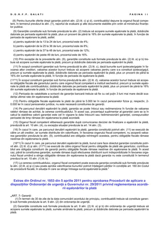 (8) Pentru bunurile oferite drept garanţie potrivit alin. (2) lit. c) şi d), contribuabilul depune la organul fiscal compe-
tent, în termenul prevăzut la alin. (1), raportul de evaluare şi alte documente stabilite prin ordin al ministrului finanţe-
lor publice.
(9) Garanţiile constituite sub formele prevăzute la alin. (2) trebuie să acopere sumele eşalonate la plată, dobânzile
datorate pe perioada eşalonării la plată, plus un procent de până la 16% din sumele eşalonate la plată, în funcţie de
perioada de eşalonare la plată, astfel:
a) pentru eşalonări de la 13 la 24 de luni, procentul este de 4%;
b) pentru eşalonări de la 25 la 36 de luni, procentul este de 8%;
c) pentru eşalonări de la 37 la 48 de luni, procentul este de 12%;
d) pentru eşalonări de peste 49 de luni, procentul este de 16%.
(10) Prin excepţie de la prevederile alin. (9), garanţiile constituite sub formele prevăzute la alin. (2) lit. a) şi b) tre-
buie să acopere sumele eşalonate la plată, precum şi dobânzile datorate pe perioada eşalonării la plată.
(11) În scopul constituirii garanţiei sub forma prevăzută la alin. (2) lit. c), dacă bunurile sunt ipotecate/gajate în fa-
voarea altor creditori, valoarea acestor bunuri trebuie să acopere valoarea pentru care s-a constituit ipoteca/gajul,
precum şi sumele eşalonate la plată, dobânzile datorate pe perioada eşalonării la plată, plus un procent de până la
16% din sumele eşalonate la plată, în funcţie de perioada de eşalonare la plată.
(11^1) În scopul constituirii garanţiei sub forma prevăzută la alin. (2) lit. d), valoarea acestor bunuri trebuie să acope-
re obligaţiile fiscale ale garantului pentru care organul fiscal competent a instituit sechestrul, precum şi sumele eşalo-
nate la plată ale contribuabilului, dobânzile datorate pe perioada eşalonării la plată, plus un procent de până la 16%
din sumele eşalonate la plată, în funcţie de perioada de eşalonare la plată.
(12) Perioada de valabilitate a scrisorii de garanţie bancară trebuie să fie cu cel puţin 3 luni mai mare decât sca-
denţa ultimei rate din eşalonarea la plată.
(13) Pentru obligaţiile fiscale eşalonate la plată de până la 5.000 lei în cazul persoanelor fizice şi, respectiv, 2-
0.000 lei în cazul persoanelor juridice, nu este necesară constituirea de garanţii.
(14) Pe parcursul derulării eşalonării la plată, garanţia se poate înlocui sau redimensiona în funcţie de valoarea
ratelor rămase de achitat, la cererea contribuabilului. În acest caz, procentajul suplimentar al garanţiei care se ia în
calcul la stabilirea valorii garanţiei este cel în vigoare la data înlocuirii sau redimensionării garanţiei, corespunzător
perioadei de timp rămase din eşalonarea la plată acordată.
(15) Organul fiscal competent eliberează garanţiile după comunicarea deciziei de finalizare a eşalonării la plată,
prevăzută la art. 10 alin. (4), cu excepţia situaţiei prevăzute la art. 14 alin. (3).
(16) În cazul în care, pe parcursul derulării eşalonării la plată, garanţia constituită potrivit alin. (11) se execută de
către un alt creditor, iar sumele distribuite din valorificare, în favoarea organului fiscal competent, nu acoperă valoa-
rea garanţiilor prevăzute la alin. (9), contribuabilul are obligaţia reîntregirii acesteia, pentru obligaţiile fiscale rămase
nestinse din eşalonarea la plată.
(16^1) În cazul în care, pe parcursul derulării eşalonării la plată, bunul care face obiectul garanţiei constituite potri-
vit alin. (2) lit. d) şi alin. (11^1) se execută de către organul fiscal pentru obligaţiile de plată ale garantului, contribua-
bilul are obligaţia constituirii de garanţii pentru obligaţiile fiscale rămase nestinse din eşalonarea la plată. În acest
caz, până la constituirea garanţiei, sumele rămase după efectuarea distribuirii sunt indisponibilizate în favoarea orga-
nului fiscal urmând a stinge obligaţiile rămase din eşalonarea la plată dacă garanţia nu este constituită în termenul
prevăzut la art. 10 alin. (1) lit. k).
(17) La cererea contribuabilului, organul fiscal competent poate executa garanţia constituită sub formele prevăzute
la alin. (2) lit. a) şi c) sau poate aproba valorificarea bunurilor potrivit înţelegerii părţilor în condiţiile art. 160 din Codul
de procedură fiscală, în situaţia în care se stinge întreaga sumă eşalonată la plată.”
Extras din Ordinul nr. 1853 din 5 aprilie 2011 pentru aprobarea Procedurii de aplicare a
dispoziţiilor Ordonanţei de urgenţă a Guvernului nr. 29/2011 privind reglementarea acordă-
rii eşalonărilor la plată
„ART. 7- Garanţii
(1) În termen de 30 de zile de la data comunicării acordului de principiu, contribuabilii trebuie să constituie garan-
ţii sub formele prevăzute la art. 9 alin. (2) din ordonanţa de urgenţă.
(2) Garanţiile constituite sub formele prevăzute la art. 9 alin. (2) lit. a) şi b) din ordonanţa de urgenţă trebuie să
acopere sumele eşalonate la plată, sumele amânate la plată, precum şi dobânzile datorate pe perioada eşalonării la
plată.
D . G . R . F . P . G A L A T I P A G I N A 1 1
 