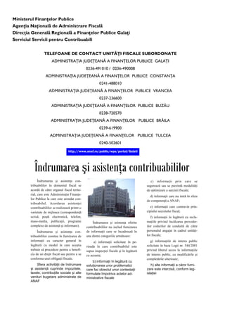 Ministerul Finanţelor Publice
Agenţia Naţională de Administrare Fiscală
Direcţia Generală Regională a Finanţelor Publice Galaţi
Serviciul Servicii pentru Contribuabili
TELEFOANE DE CONTACT UNITĂŢI FISCALE SUBORDONATE
ADMINISTRAŢIA JUDEŢEANĂ A FINANŢELOR PUBLICE GALAŢI
0236-491010 / 0236-490008
ADMINISTRAŢIA JUDEŢEANĂ A FINANŢELOR PUBLICE CONSTANŢA
0241-488010
ADMINISTRAŢIA JUDEŢEANĂ A FINANŢELOR PUBLICE VRANCEA
0237-236600
ADMINISTRAŢIA JUDEŢEANĂ A FINANŢELOR PUBLICE BUZĂU
0238-720570
ADMINISTRAŢIA JUDEŢEANĂ A FINANŢELOR PUBLICE BRĂILA
0239-619900
ADMINISTRAŢIA JUDEŢEANĂ A FINANŢELOR PUBLICE TULCEA
0240-502601
http://www.anaf.ro/public/wps/portal/Galati
Îndrumarea şi asistenţa contribuabililor
c) informaţii prin care se
sugerează sau se prezintă modalităţi
de optimizare a sarcinii fiscale;
d) informaţii care nu intră în sfera
de competenţă a ANAF;
e) informaţii care contravin prin-
cipiului secretului fiscal;
f) informaţii în legătură cu recla-
maţiile privind încălcarea preveder-
ilor codurilor de conduită de către
personalul angajat în cadrul unităţi-
lor fiscale;
g) informaţiile de interes public
solicitate în baza Legii nr. 544/2001
privind liberul acces la informaţiile
de interes public, cu modificările şi
completările ulterioare;
h) alte informaţii a căror furni-
zare este interzisă, conform leg-
islaţiei
Îndrumarea şi asistenţa oferite
contribuabililor nu includ furnizarea
de informaţii care se încadrează în
una dintre categoriile următoare:
a) informaţii solicitate în pe-
rioada în care contribuabilul este
supus inspecţiei fiscale şi în legătură
cu aceasta;
b) informaţii în legătură cu
soluţionarea unor problematici
care fac obiectul unor contestaţii
formulate împotriva actelor ad-
ministrative fiscale
Îndrumarea şi asistenţa con-
tribuabililor în domeniul fiscal se
acordă de către organul fiscal terito-
rial, care este Administraţia Finanţe-
lor Publice la care este arondat con-
tribuabilul. Acordarea asistenţei
contribuabililor se realizează printr-o
varietate de mijloace (corespondenţă
scrisă, poştă electronică, telefon,
mass-media, publicaţii, programe
complexe de asistenţă şi informare).
Îndrumarea şi asistenţa con-
tribuabililor constau în furnizarea de
informaţii cu caracter general în
legătură cu modul în care aceştia
trebuie să procedeze pentru a benefi-
cia de un drept fiscal sau pentru a se
conforma unei obligaţii fiscale.
Sfera activităţii de îndrumare
şi asistenţă cuprinde impozitele,
taxele, contribuţiile sociale şi alte
venituri bugetare administrate de
ANAF
 