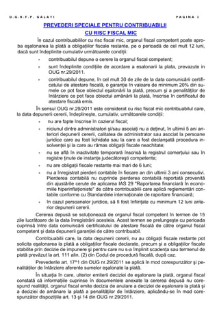 D . G . R . F . P . G A L A T I P A G I N A 3
PREVEDERI SPECIALE PENTRU CONTRIBUABILII
CU RISC FISCAL MIC
În cazul contribuabililor cu risc fiscal mic, organul fiscal competent poate apro-
ba eşalonarea la plată a obligaţiilor fiscale restante, pe o perioadă de cel mult 12 luni,
dacă sunt îndeplinite cumulativ următoarele condiţii:
∗ contribuabilul depune o cerere la organul fiscal competent;
∗ sunt îndeplinite condiţiile de acordare a esalonarii la plata, prevazute in
OUG nr.29/2011.
∗ contribuabilul depune, în cel mult 30 de zile de la data comunicării certifi-
catului de atestare fiscală, o garanţie în valoare de minimum 20% din su-
mele ce pot face obiectul eşalonării la plată, precum şi a penalităţilor de
întârziere ce pot face obiectul amânării la plată, înscrise în certificatul de
atestare fiscală emis.
În sensul OUG nr.29/2011 este considerat cu risc fiscal mic contribuabilul care,
la data depunerii cererii, îndeplineşte, cumulativ, următoarele condiţii:
∗ nu are fapte înscrise în cazierul fiscal;
∗ niciunul dintre administratori şi/sau asociaţi nu a deţinut, în ultimii 5 ani an-
teriori depunerii cererii, calitatea de administrator sau asociat la persoane
juridice care au fost lichidate sau la care a fost declanşată procedura in-
solvenţei şi la care au rămas obligaţii fiscale neachitate;
∗ nu se află în inactivitate temporară înscrisă la registrul comerţului sau în
registre ţinute de instanţe judecătoreşti competente;
∗ nu are obligaţii fiscale restante mai mari de 6 luni;
∗ nu a înregistrat pierderi contabile în fiecare an din ultimii 3 ani consecutivi.
Pierderea contabilă nu cuprinde pierderea contabilă reportată provenită
din ajustările cerute de aplicarea IAS 29 "Raportarea financiară în econo-
miile hiperinflaţioniste" de către contribuabilii care aplică reglementări con-
tabile conforme cu Standardele internaţionale de raportare financiară;
∗ în cazul persoanelor juridice, să fi fost înfiinţate cu minimum 12 luni ante-
rior depunerii cererii.
Cererea depusă se soluţionează de organul fiscal competent în termen de 15
zile lucrătoare de la data înregistrării acesteia. Acest termen se prelungeşte cu perioada
cuprinsă între data comunicării certificatului de atestare fiscală de către organul fiscal
competent şi data depunerii garanţiei de către contribuabil.
Contribuabilii care, la data depunerii cererii, nu au obligaţii fiscale restante pot
solicita eşalonarea la plată a obligaţiilor fiscale declarate, precum şi a obligaţiilor fiscale
stabilite prin decizie de impunere şi pentru care nu s-a împlinit scadenţa sau termenul de
plată prevăzut la art. 111 alin. (2) din Codul de procedură fiscală, după caz.
Prevederile art. 17^1 din OUG nr.29/2011 se aplică în mod corespunzător şi pe-
nalităţilor de întârziere aferente sumelor eşalonate la plată.
În situaţia în care, ulterior emiterii deciziei de eşalonare la plată, organul fiscal
constată că informaţiile cuprinse în documentele anexate la cererea depusă nu core-
spund realităţii, organul fiscal emite decizia de anulare a deciziei de eşalonare la plată şi
a deciziei de amânare la plată a penalităţilor de întârziere, aplicându-se în mod core-
spunzător dispoziţiile art. 13 şi 14 din OUG nr.29/2011.
 