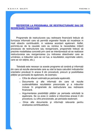 P A G I N A 8D . G . R . F . P . G A L A T I
REFERITOR LA PROGRAMUL DE RESTRUCTURARE SAU DE
REDRESARE FINANCIARĂ
Programele de restructurare sau redresare financiară trebuie să
furnizeze informatii care să permită organelor fiscale să incadreze in
mod obiectiv contribuabilii, in vederea acordarii eşalonarii. Astfel,
pornindu-se de la cauzele care au condus la necesitatea iniţierii
procesului de restructurare sau reorganizare, programele trebuie să
prezinte modalitatea concretă prin care se intenţionează să se realizeze
restructurarea sau reorganizarea (cu indicarea obiectivelor care se
urmăresc, a măsurilor care se vor lua, a rezultatelor, exprimate valoric,
care se vor obţine, etc.).
Totodată este necesar ca aceste programe să conţină şi informaţii
din care să rezulte elementele care au stat la baza calculării indicatorilor
orientativi prevăzuţi în anexa 8 din procedură, precum şi posibilitatea
plăţilor pe perioada de eşalonare, de exemplu:
⇒ Cifra de afaceri estimată pe perioada eşalonată.
⇒ Documente şi alte informaţii din care să rezulte
sustenabilitatea rezultatelor preconizate şi a măsurilor
incluse în programele de restructurare sau redresare
financiară.
⇒ Argumentarea posibilităţii plăţilor pe perioada solicitată la
eşalonare. Se va avea in vedere si intocmirea anexei 4 din
procedura, cu cifre previzionate, pe perioada esalonarii.
⇒ Orice alte documente şi informaţii relevante pentru
analizarea contribuabilului.
 