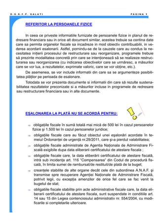 REFERITOR LA PERSOANELE FIZICE
In ceea ce priveste informatiile furnizate de persoanele fizice in planul de re-
dresare financiara sau in orice alt document similar, acestea trebuie sa contina date
care sa permita organelor fiscale sa incadreze in mod obiectiv contribuabilii, in ve-
derea acordarii esalonarii. Astfel, pornindu-se de la cauzele care au condus la ne-
cesitatea iniţierii procesului de restructurare sau reorganizare, programele trebuie
să prezinte modalitatea concretă prin care se intenţionează să se realizeze restruc-
turarea sau reorganizarea (cu indicarea obiectivelor care se urmăresc, a măsurilor
care se vor lua, a rezultatelor, exprimate valoric, care se vor obţine, etc.).
De asemenea, se vor include informatii din care sa se argumenteze posibili-
tatea plăţilor pe perioada de esalonare.
Totodata se vor prezenta documente si informatii din care să rezulte sustena-
bilitatea rezultatelor preconizate si a măsurilor incluse in programele de redresare
sau restructurare financiara sau in alte documente.
EŞALONAREA LA PLATĂ NU SE ACORDĂ PENTRU:
⇒ obligaţiile fiscale în sumă totală mai mică de 500 lei în cazul persoanelor
fizice şi 1.500 lei în cazul persoanelor juridice;
⇒ obligaţiile fiscale care au făcut obiectul unei eşalonări acordate în te-
meiul Ordonanţei de urgenţă nr.29/2011, care şi-a pierdut valabilitatea;
⇒ obligaţiile fiscale administrate de Agentia Naţionala de Administrare Fi-
scală exigibile dupa data eliberarii certificatului de atestare fiscala ;
⇒ obligaţiile fiscale care, la data eliberării certificatului de atestare fiscală,
intră sub incidenţa art. 116 “Compensarea” din Codul de procedură fis-
cală, în limita sumei de rambursat/de restituit/de plată de la buget;
⇒ creanţele stabilite de alte organe decât cele din subordinea A.N.A.F. şi
transmise spre recuperare Agenţiei Naţionale de Administrare Fiscală,
potrivit legii, cu excepţia amenzilor de orice fel care se fac venit la
bugetul de stat;
⇒ obligatiile fiscale stabilite prin acte administrative fiscale care, la data eli-
berarii certificatului de atestare fiscala, sunt suspendate in conditiile art.
14 sau 15 din Legea contenciosului administrativ nr. 554/2004, cu modi-
ficarile si completarile ulterioare.
D . G . R . F . P . G A L A T I P A G I N A 9
 