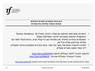 ‫החדשים‬ ‫המורים‬ ‫מוכשרים‬ ‫וכיצד‬ ‫היכן‬:
‫בית‬ ‫קליניות‬ ‫הכשרה‬ ‫תכניות‬-‫ספריות‬
12.05.2014www.trump.org.il11
•‫של‬ ‫במודל‬ ‫החינוך‬ ‫משרד‬ ‫עם‬ ‫בשיתוף‬ ‫מתקיימות‬ ‫התכניות‬Teacher Residency
Programs‫בעולם‬ ‫המצליחות‬ ‫החינוך‬ ‫במערכות‬ ‫הנהוגות‬.
•‫גבוה‬ ‫קבלה‬ ‫רף‬ ‫עם‬ ‫תחרותי‬ ‫מיון‬ ‫בתהליך‬ ‫נבחרים‬ ‫המועמדים‬,‫שני‬ ‫תואר‬ ‫לבעלי‬ ‫בדגש‬
‫ובהייטק‬ ‫במדע‬ ‫ניסיון‬ ‫עם‬ ‫ושלישי‬.
•‫ספר‬ ‫בתי‬ ‫בתוך‬ ‫מתקיימת‬ ‫ההכשרה‬ ‫תכנית‬,‫ומקבלים‬ ‫בהוראה‬ ‫מתנסים‬ ‫החניכים‬ ‫בהם‬
‫מעולים‬ ‫ממורים‬ ‫ומשוב‬ ‫צמוד‬ ‫ליווי‬.
‫לדוגמא‬:‫תכנית‬'‫דלתא‬'‫לוינסקי‬ ‫במכללת‬:goo.gl/KyMIHKhttp://
‫תכנית‬'‫הנבחרת‬'‫אורנים‬ ‫במכללת‬:i9e6B4goo.gl/http://
‫בבוסטון‬ ‫דומה‬ ‫תכנית‬ ‫של‬ ‫הצלחת‬ ‫מידת‬ ‫את‬ ‫שבדק‬ ‫הארורד‬ ‫אוניברסיטת‬ ‫של‬ ‫מחקר‬:24twY2goo.gl/http://
 