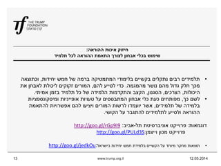 ‫ההוראה‬ ‫איכות‬ ‫חיזוק‬:
‫תלמיד‬ ‫לכל‬ ‫ההוראה‬ ‫התאמת‬ ‫לצורך‬ ‫אבחון‬ ‫בכלי‬ ‫שימוש‬
12.05.2014www.trump.org.il13
•‫יחידות‬ ‫חמש‬ ‫של‬ ‫ברמה‬ ‫המתמטיקה‬ ‫בלימודי‬ ‫בקשיים‬ ‫נתקלים‬ ‫רבים‬ ‫תלמידים‬,‫וכתוצאה‬
‫מהמגמה‬ ‫נושר‬ ‫מהם‬ ‫גדול‬ ‫חלק‬ ‫מכך‬.‫להם‬ ‫לסייע‬ ‫כדי‬,‫את‬ ‫לאבחן‬ ‫ליכולת‬ ‫זקוקים‬ ‫המורים‬
‫היכולות‬,‫הצרכים‬,‫הסגנון‬,‫אמיתי‬ ‫בזמן‬ ‫תלמיד‬ ‫כל‬ ‫של‬ ‫הלמידה‬ ‫והתקדמות‬ ‫הקצב‬.
•‫כך‬ ‫לשם‬,‫ומיסקונספציות‬ ‫אופייניות‬ ‫טעויות‬ ‫על‬ ‫המתבססים‬ ‫אבחון‬ ‫כלי‬ ‫כעת‬ ‫מפותחים‬
‫תלמידים‬ ‫של‬ ‫בלמידה‬,‫להתאמת‬ ‫אפשרויות‬ ‫להם‬ ‫ויציעו‬ ‫המורים‬ ‫לרשות‬ ‫יועמדו‬ ‫אשר‬
‫הקושי‬ ‫על‬ ‫להתגבר‬ ‫לתלמידים‬ ‫ולסייע‬ ‫ההוראה‬.
‫דוגמאות‬:‫תל‬ ‫אוניברסיטת‬ ‫פרוייקט‬-‫אביב‬:9I9goo.gl/rGphttp://
‫וייצמן‬ ‫מכון‬ ‫פרוייקט‬:S3goo.gl/PULdhttp://
•‫בישראל‬ ‫יחידות‬ ‫חמש‬ ‫בלמידת‬ ‫הקשיים‬ ‫על‬ ‫מיוחד‬ ‫מחקר‬ ‫תוצאות‬:goo.gl/jedkOuhttp://
 