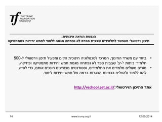 ‫איכותית‬ ‫הוראה‬ ‫הנגשת‬:
‫במתמטיקה‬ ‫יחידות‬ ‫לחמש‬ ‫ללמוד‬ ‫מגמה‬ ‫נפתחה‬ ‫לא‬ ‫ספרם‬ ‫שבבית‬ ‫לתלמידים‬ ‫מאפשר‬ ‫וירטואלי‬ ‫תיכון‬
12.05.2014www.trump.org.il14
•‫החינוך‬ ‫משרד‬ ‫עם‬ ‫ביחד‬,‫ל‬ ‫וירטואלי‬ ‫תיכון‬ ‫ומפעיל‬ ‫הקים‬ ‫חינוכית‬ ‫לטכנולוגיה‬ ‫המרכז‬-500
‫י‬ ‫כיתות‬ ‫תלמידי‬'-‫יב‬'‫ופיזיקה‬ ‫מתמטיקה‬ ‫יחידות‬ ‫חמש‬ ‫מגמת‬ ‫נפתחה‬ ‫לא‬ ‫ספר‬ ‫שבבית‬.
•‫התלמידים‬ ‫את‬ ‫מלמדים‬ ‫מעולים‬ ‫מורים‬,‫אותם‬ ‫חונכים‬ ‫מצטיינים‬ ‫וסטודנטים‬,‫לסייע‬ ‫כדי‬
‫לימוד‬ ‫יחידות‬ ‫חמש‬ ‫של‬ ‫ברמה‬ ‫הבגרות‬ ‫בבחינת‬ ‫ולהצליח‬ ‫ללמוד‬ ‫להם‬.
‫הוירטואלי‬ ‫התיכון‬ ‫אתר‬:/http://vschool.cet.ac.il
 