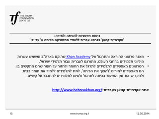 ‫ולמידה‬ ‫להוראה‬ ‫חדשניות‬ ‫גישות‬:
'‫קהאן‬ ‫אקדמיית‬'‫א‬ ‫מכיתה‬ ‫מתמטיקה‬ ‫ללומדי‬ ‫עברית‬ ‫בגרסא‬'‫יב‬ ‫עד‬'
12.05.2014www.trump.org.il15
•‫של‬ ‫והתרגול‬ ‫ההוראה‬ ‫סרטוני‬ ‫מאגר‬Khan Academy‫בארה‬ ‫שהוקם‬"‫עשרות‬ ‫ומשמש‬ ‫ב‬
‫העולם‬ ‫ברחבי‬ ‫תלמידים‬ ‫מיליוני‬,‫ישראל‬ ‫תלמידי‬ ‫עבור‬ ‫לעברית‬ ‫מתורגם‬.
•‫בו‬ ‫מתקשים‬ ‫שהם‬ ‫חומר‬ ‫על‬ ‫ולחזור‬ ‫החומר‬ ‫את‬ ‫לתרגל‬ ‫לתלמידים‬ ‫מאפשרים‬ ‫הסרטונים‬.
‫למורים‬ ‫מאפשרים‬ ‫הם‬'‫הכיתה‬ ‫את‬ ‫להפוך‬,'‫בבית‬ ‫חומר‬ ‫את‬ ‫ללמוד‬ ‫לתלמידים‬ ‫לתת‬,
‫קשיים‬ ‫על‬ ‫להתגבר‬ ‫לתלמידים‬ ‫ולסיוע‬ ‫לתרגול‬ ‫בכיתה‬ ‫השיעור‬ ‫זמן‬ ‫את‬ ‫ולהקדיש‬.
‫בעברית‬ ‫קהאן‬ ‫אקדמיית‬ ‫אתר‬:/http://www.hebrewkhan.org
 