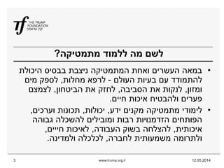 12.05.2014www.trump.org.il3
‫מתמטיקה‬ ‫ללמוד‬ ‫מה‬ ‫לשם‬?
•‫היכולת‬ ‫בבסיס‬ ‫ניצבת‬ ‫המתמטיקה‬ ‫ואחת‬ ‫העשרים‬ ‫במאה‬
‫העולם‬ ‫בעיות‬ ‫עם‬ ‫להתמודד‬-‫מחלות‬ ‫לרפא‬,‫מים‬ ‫לספק‬
‫ומזון‬,‫הסביבה‬ ‫את‬ ‫לנקות‬,‫הביטחון‬ ‫את‬ ‫לחזק‬,‫לצמצם‬
‫איכות‬ ‫ולהבטיח‬ ‫פערים‬‫חיים‬.
•‫מקנים‬ ‫מתמטיקה‬ ‫לימודי‬‫ידע‬,‫יכולות‬,‫וערכים‬ ‫תכונות‬,
‫הפותחים‬‫גבוהה‬ ‫להשכלה‬ ‫ומובילים‬ ‫רבות‬ ‫הזדמנויות‬
‫איכותית‬,‫העבודה‬ ‫בשוק‬ ‫להצלחה‬,‫חייים‬ ‫לאיכות‬,
‫לחברה‬ ‫משמעותית‬ ‫ולתרומה‬,‫ולמדינה‬ ‫לכלכלה‬.
 