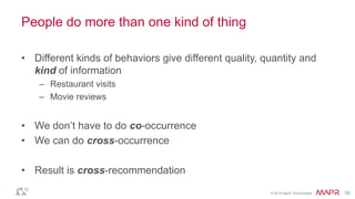 © 2014 MapR Technologies 50
People do more than one kind of thing
• Different kinds of behaviors give different quality, quantity and
kind of information
– Restaurant visits
– Movie reviews
• We don’t have to do co-occurrence
• We can do cross-occurrence
• Result is cross-recommendation
 