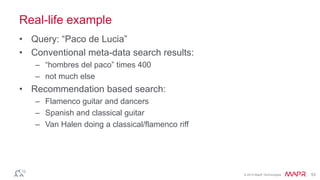 © 2014 MapR Technologies 53
Real-life example
• Query: “Paco de Lucia”
• Conventional meta-data search results:
– “hombres del paco” times 400
– not much else
• Recommendation based search:
– Flamenco guitar and dancers
– Spanish and classical guitar
– Van Halen doing a classical/flamenco riff
 