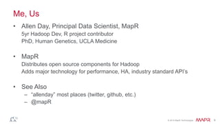 © 2014 MapR Technologies 9
Me, Us
• Allen Day, Principal Data Scientist, MapR
5yr Hadoop Dev, R project contributor
PhD, Human Genetics, UCLA Medicine
• MapR
Distributes open source components for Hadoop
Adds major technology for performance, HA, industry standard API’s
• See Also
– “allenday” most places (twitter, github, etc.)
– @mapR
 