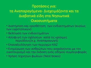 Προτάςεισ για:
τα Αναπαραγόμενα- Διαχειμάηοντα και τα
Διαβατικά είδθ ςτα Νθςιωτικά
Οικοςυςτιματα
• Διατιρθςθ και οριοκζτθςθ των ενδιαιτθμάτων (κυρίωσ
των υγροτοπικϊν)
• Βελτίωςθ των ενδιαιτθμάτων
• Αποφυγι των οχλιςεων κατά τισ κρίςιμεσ
περιόδουσ(π.χ. Αναπαραγωγι)
• Επαναξιολόγθςθ των περιοχϊν ΚΑΗ
• Ενθμζρωςθ των ανκρϊπων που αςχολοφνται με τον
οικοτουριςμό και τθν ζκδοςθ ενόσ οδθγοφ ςυμπεριφοράσ
• Χριςθ τεχνθτϊν φωλιϊν (Nest boxes)
 