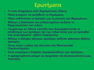 Ερωτιματα
• Σι είναι διαχείριςθ ενόσ κθραματικοφ είδουσ;
• Πόςο μποροφν να αυξθκοφν τα κθράματα;
• Πόςο ευκφνονται οι άρπαγεσ για τθ μείωςθ των κθραμάτων;
• Μιπωσ θ διάςπαςθ των ενδιαιτθμάτων αυξάνει τθ
κθρευςιμότθτα των ειδών;
• Γνωρίηουμε ςε Εκνικό επίπεδο πωσ διαμορφώνονται οι
πλθκυςμοί των αρπάγων και των ειδών λείασ για να προτακεί
ζνα ςυγκεκριμζνο ςχζδιο διαχείριςθσ;
• Μιπωσ ο ζλεγχοσ κάποιων αρπάγων αυξιςει κάποιουσ άλλουσ
άρπαγεσ;
• Ποιοσ είναι ο ρόλοσ τθσ αλεποφσ ςτα Μεςογειακά
Οικοςυςτιματα ;
• Είναι αναγκαία θ διαρκισ παρακολοφκθςθ των αρπάγων ;
• Η αρπακτικότθτα μπορεί να επθρεάςει τθν βιοποικιλότθτα μιασ
περιοχισ;
 
