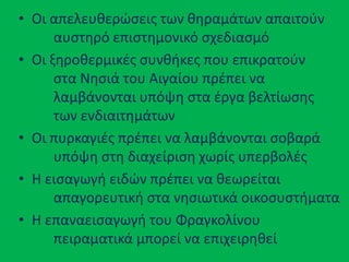 • Οι απελευκερϊςεισ των κθραμάτων απαιτοφν
αυςτθρό επιςτθμονικό ςχεδιαςμό
• Οι ξθροκερμικζσ ςυνκικεσ που επικρατοφν
ςτα Νθςιά του Αιγαίου πρζπει να
λαμβάνονται υπόψθ ςτα ζργα βελτίωςθσ
των ενδιαιτθμάτων
• Οι πυρκαγιζσ πρζπει να λαμβάνονται ςοβαρά
υπόψθ ςτθ διαχείριςθ χωρίσ υπερβολζσ
• Θ ειςαγωγι ειδϊν πρζπει να κεωρείται
απαγορευτικι ςτα νθςιωτικά οικοςυςτιματα
• Θ επαναειςαγωγι του Φραγκολίνου
πειραματικά μπορεί να επιχειρθκεί
 
