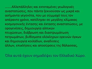 ……..Αλλεπάλλθλεσ και εκτεταμζνεσ γεωλογικζσ
αναςτατϊςεισ, που πάντα ξεκινοφςαν ωσ μικρά και
αςιμαντα γεγονότα, που με ςφμμαχό τουσ τον
απζραντο χρόνο, κατζλθγαν ςε μεγάλθσ κλίμακασ
κοςμογονικισ ζνταςθσ και ζκταςθσ αναςτατϊςεισ, με
ορογενζςεισ, δθμιουργία αλπικϊν
πτυχϊςεων, διάβρωςθ και διαςτρωμάτωςθ
πετρωμάτων, βυκίςματα ολόκλθρων ορεινϊν όγκων
και δθμιουργία κοιλάδων, αναδφςεισ
άλλων, επικλιςεισ και αποςφρςεισ τθσ κάλαςςασ,
Όλα αυτά ζχουν ςθμαδζψει τον Ελλαδικό Χϊρο.
 