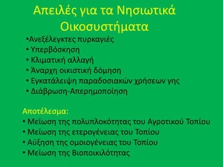 Απειλζσ για τα Νθςιωτικά
Οικοςυςτιματα
•Ανεξζλεγκτεσ πυρκαγιζσ
• Υπερβόςκθςθ
• Κλιματικι αλλαγι
• Άναρχθ οικιςτικι δόμθςθ
• Εγκατάλειψθ παραδοςιακϊν χριςεων γθσ
• Διάβρωςθ-Απερθμοποίθςθ
Αποτζλεςμα:
• Μείωςθ τθσ πολυπλοκότθτασ του Αγροτικοφ Τοπίου
• Μείωςθ τθσ ετερογζνειασ του Τοπίου
• Αφξθςθ τθσ ομοιογζνειασ του Τοπίου
• Μείωςθ τθσ Βιοποικιλότθτασ
 