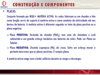 • PLACAS:
Conjunto formado por REDE+ MATÉRIA ACTIVA. As redes fabricam-se em chumbo e têm
como função servir de suporte à matéria activa e como condutor da eletricidade até aos
bornes da bateria. A matéria activa é diferente segundo se trate da placa positiva ou a
placa negativa:
o Placa POSITIVA: Peróxido de chumbo (PbO2), tem uma côr chocolate e está
submetida a um grande esforço mecânico nas baterias de ciclos. Pode ser Plana ou
Tubular.
o Placa NEGATIVA: Chumbo esponjoso (Pb), côr cinza. Sofre um esforço menor e
portanto dura mais que as placas positivas. É sempre plana.
A matéria activa reage com o ácido sulfúrico durante as cargas e descargas.
 