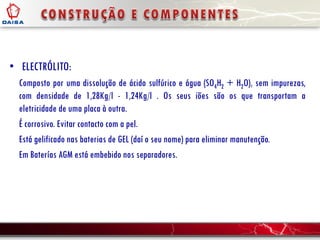 • ELECTRÓLITO:
Composto por uma dissolução de ácido sulfúrico e água (SO4H2 + H2O), sem impurezas,
com densidade de 1,28Kg/l - 1,24Kg/l . Os seus iões são os que transportam a
eletricidade de uma placa à outra.
É corrosivo. Evitar contacto com a pel.
Está gelificado nas baterias de GEL (daí o seu nome) para eliminar manutenção.
Em Baterías AGM está embebido nos separadores.
 