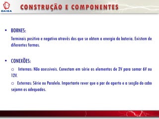 • BORNES:
Terminais positivo e negativo através dos que se obtem a energia da bateria. Existem de
diferentes formas.
• CONEXÕES:
o Internas: Não acessiveis. Conectam em série os elementos de 2V para somar 6V ou
12V.
o Externas: Série ou Paralelo. Importante rever que o par de aperto e a secção do cabo
sejamn os adequados.
 