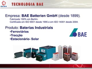Empresa: BAE Batterien GmbH (desde 1899).
Fabricado 100% em Berlim.
Certificada em ISO 9001 desde 1995 e em ISO 14001 desde 2004.
Produto: Baterias Industriais
•Ferroviários
•Tracção
•Estacionário- Solar
 