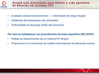 • Insolação variável (verão/inverno) → Intensidade de carga irregular
• Influências da temperatura não constantes
• Profundidade de descarga (DoD) não previsivel
Por isso se estabeleceu um procedimento de teste específico (IEC 61427)
• Reflete os requerimentos de um sistema PV off-grid
• Proporciona um instrumento de medida entre baterías de diferentes marcas
 