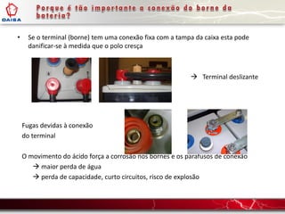 • Se o terminal (borne) tem uma conexão fixa com a tampa da caixa esta pode
danificar-se à medida que o polo cresça
 Terminal deslizante
Fugas devidas à conexão
do terminal
O movimento do ácido força a corrosão nos bornes e os parafusos de conexão
 maior perda de água
 perda de capacidade, curto circuitos, risco de explosão
 
