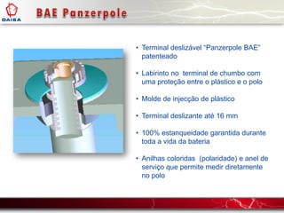 • Terminal deslizável “Panzerpole BAE”
patenteado
• Labirinto no terminal de chumbo com
uma proteção entre o plástico e o polo
• Molde de injecção de plástico
• Terminal deslizante até 16 mm
• 100% estanqueidade garantida durante
toda a vida da bateria
• Anilhas coloridas (polaridade) e anel de
serviço que permite medir diretamente
no polo
 